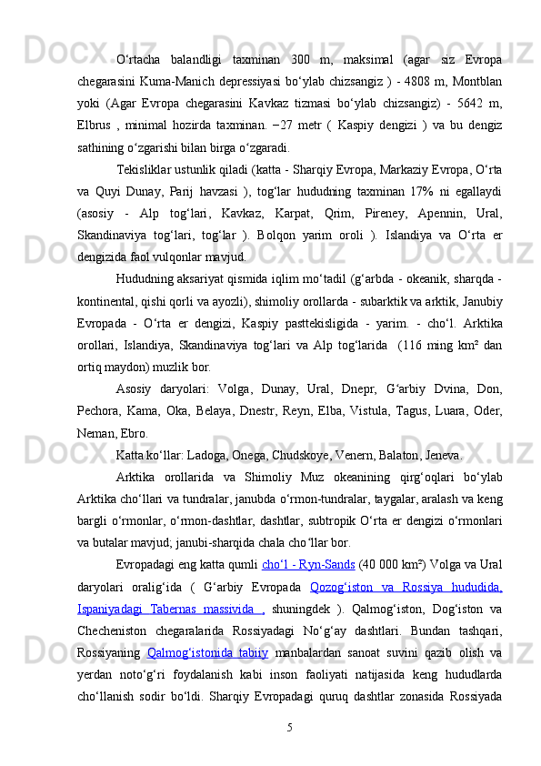 O‘rtacha   balandligi   taxminan   300   m,   maksimal   (agar   siz   Evropa
chegarasini   Kuma-Manich   depressiyasi   bo‘ylab  chizsangiz   )   -   4808   m,  Montblan
yoki   (Agar   Evropa   chegarasini   Kavkaz   tizmasi   bo‘ylab   chizsangiz)   -   5642   m,
Elbrus   ,   minimal   hozirda   taxminan.   −27   metr   (   Kaspiy   dengizi   )   va   bu   dengiz
sathining o zgarishi bilan birga o zgaradi.ʻ ʻ
Tekisliklar ustunlik qiladi (katta -  Sharqiy Evropa ,  Markaziy Evropa ,  O‘rta
va   Quyi   Dunay ,   Parij   havzasi   ),   tog‘lar   hududning   taxminan   17%   ni   egallaydi
(asosiy   -   Alp   tog‘lari ,   Kavkaz ,   Karpat ,   Qrim ,   Pireney ,   Apennin ,   Ural ,
Skandinaviya   tog‘lari ,   tog‘lar   ).   Bolqon   yarim   oroli   ).   Islandiya   va   O‘rta   er
dengizida  faol vulqonlar  mavjud .
Hududning aksariyat qismida iqlim mo‘tadil (g‘arbda - okeanik, sharqda -
kontinental, qishi qorli va ayozli), shimoliy orollarda - subarktik va arktik,  Janubiy
Evropada   -   O‘rta   er   dengizi,   Kaspiy   pasttekisligida   -   yarim.   -   cho‘l.   Arktika
orollari,   Islandiya ,   Skandinaviya   tog‘lari   va   Alp   tog‘larida     (116   ming   km²   dan
ortiq maydon) muzlik bor.
Asosiy   daryolari:   Volga ,   Dunay ,   Ural ,   Dnepr ,   G arbiy   Dvina	
ʻ ,   Don ,
Pechora ,   Kama ,   Oka ,   Belaya ,   Dnestr ,   Reyn ,   Elba ,   Vistula ,   Tagus ,   Luara ,   Oder ,
Neman ,  Ebro .
Katta ko‘llar:  Ladoga ,  Onega ,  Chudskoye ,  Venern ,  Balaton ,  Jeneva .
Arktika   orollarida   va   Shimoliy   Muz   okeanining   qirg‘oqlari   bo‘ylab
Arktika cho‘llari va  tundralar , janubda o‘rmon-tundralar, taygalar, aralash va keng
bargli   o‘rmonlar,   o‘rmon-dashtlar ,   dashtlar , subtropik  O‘rta  er   dengizi  o‘rmonlari
va butalar mavjud; janubi-sharqida chala cho llar bor.	
ʻ
Evropadagi eng katta qumli  cho‘l -     Ryn-Sands     (40 000 km²) Volga va Ural
daryolari   oralig‘ida   (   G‘arbiy   Evropada   Qozog‘iston   va   Rossiya   hududida,
Ispaniyadagi      Tabernas   massivida      ,     shuningdek   ).   Qalmog‘iston,   Dog‘iston   va
Checheniston   chegaralarida   Rossiyadagi   No‘g‘ay   dashtlari .   Bundan   tashqari,
Rossiyaning   Qalmog‘istonida      tabiiy      manbalardan   sanoat   suvini   qazib   olish   va
yerdan   noto‘g‘ri   foydalanish   kabi   inson   faoliyati   natijasida   keng   hududlarda
cho‘llanish   sodir   bo‘ldi.   Sharqiy   Evropadagi   quruq   dashtlar   zonasida   Rossiyada
5 