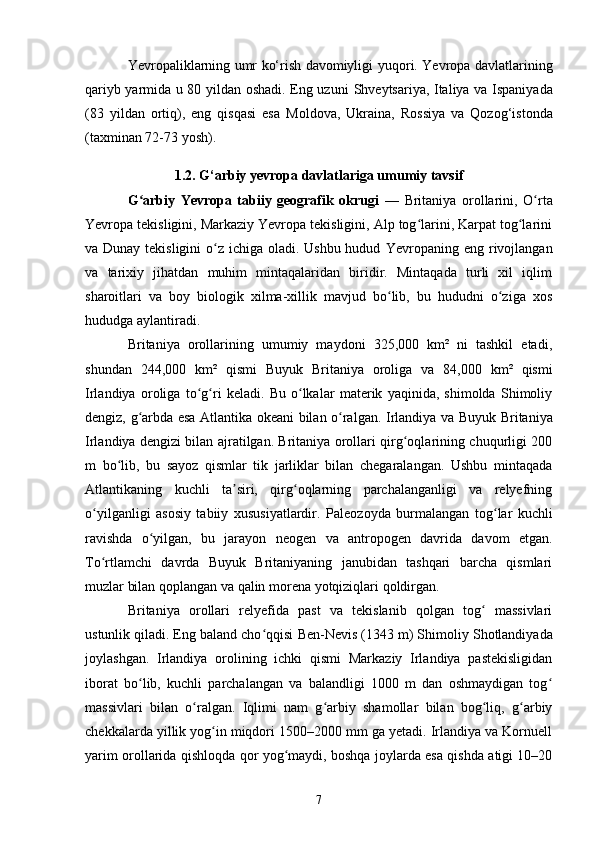 Yevropaliklarning umr ko‘rish davomiyligi   yuqori. Yevropa davlatlarining
qariyb yarmida u 80 yildan oshadi. Eng uzuni   Shveytsariya ,   Italiya   va   Ispaniyada
(83   yildan   ortiq),   eng   qisqasi   esa   Moldova ,   Ukraina ,   Rossiya   va   Qozog‘istonda
(taxminan 72-73 yosh).
1.2. G‘arbiy yevropa davlatlariga umumiy tavsif
G arbiy   Yevropa   tabiiy   geografik   okrugiʻ   —   Britaniya   orollarini ,   O rta	ʻ
Yevropa tekisligini, Markaziy Yevropa tekisligini, Alp tog larini, Karpat tog larini	
ʻ ʻ
va Dunay tekisligini  o z ichiga oladi. Ushbu hudud  	
ʻ Yevropaning   eng rivojlangan
va   tarixiy   jihatdan   muhim   mintaqalaridan   biridir.   Mintaqada   turli   xil   iqlim
sharoitlari   va   boy   biologik   xilma-xillik   mavjud   bo lib,   bu   hududni   o ziga   xos	
ʻ ʻ
hududga aylantiradi.
Britaniya   orollarining   umumiy   maydoni   325,000   km²   ni   tashkil   etadi,
shundan   244,000   km²   qismi   Buyuk   Britaniya   oroliga   va   84,000   km²   qismi
Irlandiya   oroliga   to g ri   keladi.   Bu   o lkalar   materik   yaqinida,   shimolda   Shimoliy	
ʻ ʻ ʻ
dengiz, g arbda esa Atlantika okeani bilan o ralgan.  	
ʻ ʻ Irlandiya   va Buyuk Britaniya
Irlandiya dengizi bilan ajratilgan. Britaniya orollari qirg oqlarining chuqurligi 200	
ʻ
m   bo lib,   bu   sayoz   qismlar   tik   jarliklar   bilan   chegaralangan.   Ushbu   mintaqada	
ʻ
Atlantikaning   kuchli   ta siri,   qirg oqlarning   parchalanganligi   va   relyefning	
ʼ ʻ
o yilganligi   asosiy   tabiiy   xususiyatlardir.  	
ʻ Paleozoyda   burmalangan   tog lar   kuchli	ʻ
ravishda   o yilgan,   bu   jarayon  	
ʻ neogen   va   antropogen   davrida   davom   etgan.
To rtlamchi   davrda   Buyuk   Britaniyaning   janubidan   tashqari   barcha   qismlari	
ʻ
muzlar bilan qoplangan va qalin  morena yotqiziqlari  qoldirgan.
Britaniya   orollari   relyefida   past   va   tekislanib   qolgan   tog   massivlari	
ʻ
ustunlik qiladi. Eng baland cho qqisi 	
ʻ Ben-Nevis  (1343 m) Shimoliy  Shotlandiyada
joylashgan.   Irlandiya   orolining   ichki   qismi   Markaziy   Irlandiya   pastekisligidan
iborat   bo lib,   kuchli   parchalangan   va   balandligi   1000   m   dan   oshmaydigan   tog	
ʻ ʻ
massivlari   bilan   o ralgan.   Iqlimi   nam   g arbiy   shamollar   bilan   bog liq,   g arbiy	
ʻ ʻ ʻ ʻ
chekkalarda yillik yog in miqdori 1500–2000 mm ga yetadi. Irlandiya va Kornuell	
ʻ
yarim orollarida qishloqda qor yog maydi, boshqa joylarda esa qishda atigi 10–20	
ʻ
7 