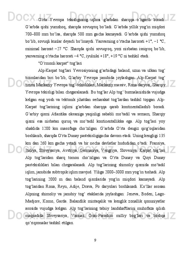 O rta   Yevropa   tekisligining   iqlimi   g arbdan   sharqqa   o zgarib   boradi.ʻ ʻ ʻ
G arbda  qishi   yumshoq,  sharqda  sovuqroq bo ladi. G arbda yillik yog in miqdori	
ʻ ʻ ʻ ʻ
700–800   mm   bo lsa,   sharqda   500   mm   gacha   kamayadi.   G arbda   qishi   yumshoq	
ʻ ʻ
bo lib, sovuqli kunlar deyarli bo lmaydi. Yanvarning o rtacha harorati +1°, −1 °C,	
ʻ ʻ ʻ
minimal   harorat   −27   °C.   Sharqda   qishi   sovuqroq,   yozi   nisbatan   issiqroq   bo lib,	
ʻ
yanvarning o rtacha harorati −4 °C, iyulniki +18°, +19 °C ni tashkil etadi.	
ʻ
"O rmonli karpat" tog lari	
ʻ ʻ
Alp-Karpat   tog lari   Yevrosiyoning   g arbidagi   baland,   uzun   va   ulkan   tog	
ʻ ʻ ʻ
tizimlaridan   biri   bo lib,   G arbiy   Yevropa   janubida   joylashgan.   Alp-Karpat   tog	
ʻ ʻ ʻ
tizimi Markaziy Yevropa tog -tekisliklari, Markaziy massiv, 	
ʻ Rona daryosi , Sharqiy
Yevropa tekisligi bilan chegaralanadi. Bu tog lar Alp tog  burmalanishida vujudga	
ʻ ʻ
kelgan   eng   yosh   va   tektonik   jihatdan   serharakat   tog lardan   tashkil   topgan.   Alp-	
ʻ
Karpat   tog larining   iqlimi   g arbdan   sharqqa   qarab   kontinentallashib   boradi.	
ʻ ʻ
G arbiy   qismi  	
ʻ Atlantika   okeaniga   yaqinligi   sababli   mo tadil   va   sernam,   Sharqiy	ʻ
qismi   esa   nisbatan   quruq   va   mo tadil   kontinentallikka   ega.   Alp   tog lari   yoy	
ʻ ʻ
shaklida   1200   km   masofaga   cho zilgan.   G arbda   O rta   dengiz   qirg oqlaridan
ʻ ʻ ʻ ʻ
boshlanib, sharqda O rta 	
ʻ Dunay pastekisligigacha  davom etadi. Uning kengligi 135
km   dan   260   km   gacha   yetadi   va   bir   necha   davlatlar   hududidan   o tadi:   Fransiya,	
ʻ
Italiya,   Shveysariya,   Avstriya,   Germaniya,   Vengriya,   Sloveniya.   Karpat   tog lari	
ʻ
Alp   tog laridan   sharq   tomon   cho zilgan   va   O rta   Dunay   va   Quyi   Dunay	
ʻ ʻ ʻ
pastekisliklari   bilan   chegaralanadi.   Alp   tog larining   shimoliy   qismida   mo tadil	
ʻ ʻ
iqlim, janubida subtropik iqlim mavjud. Yiliga 2000–3000 mm yog in tushadi. Alp	
ʻ
tog larining   2000   m   dan   baland   qismlarida   yog in   miqdori   kamayadi.   Alp	
ʻ ʻ
tog laridan  
ʻ Rona ,   Reyn ,   Adije ,   Drava ,   Po   daryolari   boshlanadi.   Ko llar   asosan	ʻ
Alpning   shimoliy   va   janubiy   tog   etaklarida   joylashgan:  	
ʻ Jeneva ,   Boden ,   Lago-
Madjore ,   Komo ,   Garda .   Balandlik   mintaqalik   va   kenglik   zonallik   qonuniyatlar
asosida   vujudga   kelgan.   Alp   tog larining   tabiiy   landshaftlarini   muhofaza   qilish
ʻ
maqsadida   Shveysariya ,   Vanuaz ,   Gran-Paradizo   milliy   bog lari   va   boshqa	
ʻ
qo riqxonalar tashkil etilgan.	
ʻ
9 