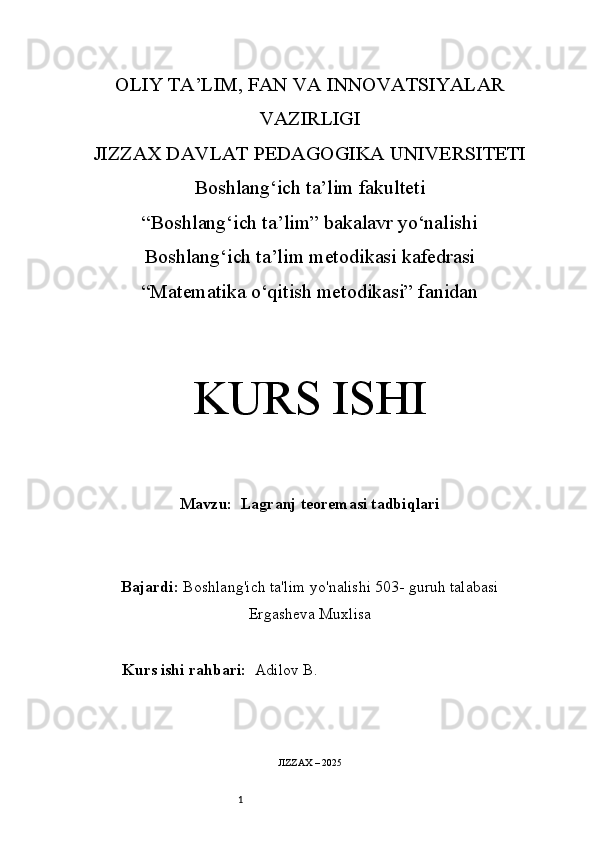 1OLIY TA’LIM, FAN VA INNOVATSIYALAR
VAZIRLIGI
JIZZAX DAVLAT PEDAGOGIKA UNIVERSITETI
Boshlang‘ich ta’lim fakulteti
“Boshlang‘ich ta’lim” bakalavr yo‘nalishi
Boshlang‘ich ta’lim metodikasi kafedrasi
“Matematika o‘qitish metodikasi” fanidan
KURS ISHI
Mavzu:    Lagranj teoremasi tadbiqlari
Bajardi:   Boshlang'ich ta'lim yo'nalishi 503 -  guruh talabasi
Ergasheva Muxlisa
Kurs ishi rahbari:   Adilov B.
JIZZAX – 2025 