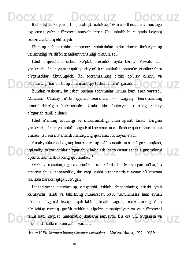 10f(x) = |x| funksiyasi [-1; 1] oraliqda uzluksiz, lekin x = 0 nuqtasida hosilaga
ega   emas,   ya’ni   differensiallanuvchi   emas.   Shu   sababli   bu   nuqtada   Lagranj
teoremasi tatbiq etilmaydi.
Shuning   uchun   ushbu   teoremani   ishlatishdan   oldin   doimo   funksiyaning
uzluksizligi va differensiallanuvchanligi tekshiriladi.
Isbot   o‘quvchilar   uchun   ko‘plab   metodik   foyda   beradi.   Avvalo   ular
yordamchi funksiyalar orqali qanday qilib murakkab teoremalar isbotlanishini
o‘rganadilar.   Shuningdek,   Rol   teoremasining   o‘zini   qo‘llay   olishni   va
isbotlardagi har bir bosqichni mantiqiy tushunishni o‘rganadilar.
Bundan   tashqari,   bu   isbot   boshqa   teoremalar   uchun   ham   asos   yaratadi.
Masalan,   Cauchy   o‘rta   qiymat   teoremasi   —   Lagranj   teoremasining
umumlashtirilgan   ko‘rinishidir.   Unda   ikki   funksiya   o‘rtasidagi   nisbiy
o‘zgarish tahlil qilinadi.
Isbot   o‘zining   soddaligi   va   mukammalligi   bilan   ajralib   turadi.   Birgina
yordamchi funksiya tanlab, unga Rol teoremasini qo‘llash orqali muhim natija
olinadi. Bu esa matematik mantiqning qudratini namoyon etadi.
Amaliyotda esa   Lagranj   teoremasining ushbu isboti jism tezligini aniqlash,
iqtisodiy ko‘rsatkichlar o‘zgarishini baholash, hatto dasturlashda algoritmlarni
optimallashtirishda keng qo‘llaniladi. 3
Fizikada masalan,  agar  avtomobil  2 soat  ichida 120 km  yurgan bo‘lsa,  bu
teorema  shuni  isbotlaydiki, shu  vaqt  ichida biror  vaqtda u aynan  60 km/soat
tezlikda harakat qilgan bo‘lgan.
Iqtisodiyotda   narxlarning   o‘zgarishi,   ishlab   chiqarishning   ortishi   yoki
kamayishi,   talab   va   taklifning   munosabati   kabi   tushunchalar   ham   aynan
o‘rtacha   o‘zgarish   tezligi   orqali   tahlil   qilinadi.   Lagranj   teoremasining   isboti
o‘z   ichiga   mantiq,   grafik   tafakkur,   algebraik   manipulyatsiya   va   differensial
tahlil   kabi   ko‘plab   matematik   jihatlarni   jamlaydi.   Bu   esa   uni   o‘rganish   va
o‘qitishda katta imkoniyatlar yaratadi.
3
  lenkin N.Ya.  Matematikaning elementar tarmoqlari . – Moskva: Nauka, 1999. – 233 b. 