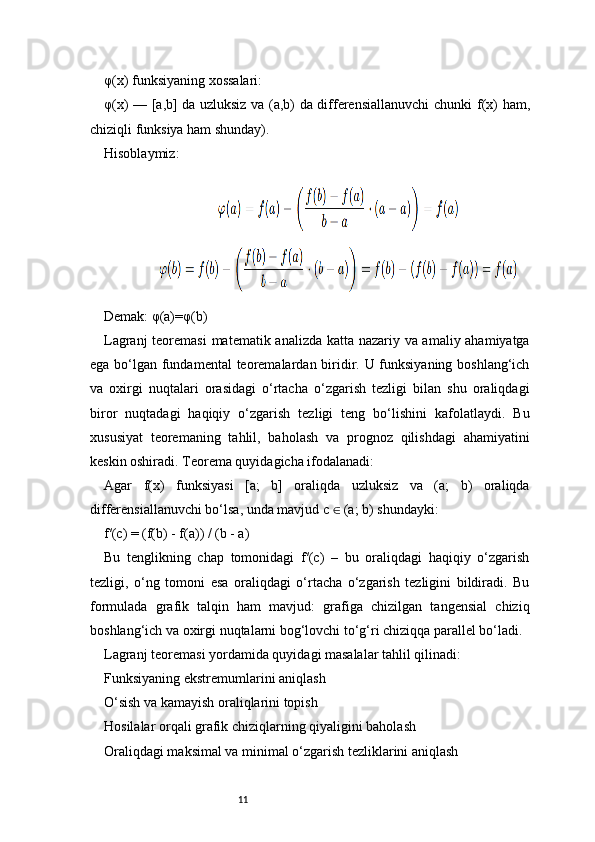 11φ(x) funksiyaning xossalari:
φ(x) — [a,b] da uzluksiz va (a,b) da differensiallanuvchi  chunki   f(x) ham,
chiziqli funksiya ham shunday).
Hisoblaymiz:
Demak:   φ(a)=φ(b)
Lagranj   teoremasi  matematik analizda katta nazariy va amaliy ahamiyatga
ega bo‘lgan fundamental  teoremalardan biridir. U funksiyaning boshlang‘ich
va   oxirgi   nuqtalari   orasidagi   o‘rtacha   o‘zgarish   tezligi   bilan   shu   oraliqdagi
biror   nuqtadagi   haqiqiy   o‘zgarish   tezligi   teng   bo‘lishini   kafolatlaydi.   Bu
xususiyat   teoremaning   tahlil,   baholash   va   prognoz   qilishdagi   ahamiyatini
keskin oshiradi. Teorema quyidagicha ifodalanadi:
Agar   f(x)   funksiyasi   [a;   b]   oraliqda   uzluksiz   va   (a;   b)   oraliqda
differensiallanuvchi bo‘lsa, unda mavjud c   (a; b) shundayki:∈
f′(c) = (f(b) - f(a)) / (b - a)
Bu   tenglikning   chap   tomonidagi   f′(c)   –   bu   oraliqdagi   haqiqiy   o‘zgarish
tezligi,   o‘ng   tomoni   esa   oraliqdagi   o‘rtacha   o‘zgarish   tezligini   bildiradi.   Bu
formulada   grafik   talqin   ham   mavjud:   grafiga   chizilgan   tangensial   chiziq
boshlang‘ich va oxirgi nuqtalarni bog‘lovchi to‘g‘ri chiziqqa parallel bo‘ladi.
Lagranj  teoremasi yordamida quyidagi masalalar tahlil qilinadi:
Funksiyaning ekstremumlarini aniqlash
O‘sish va kamayish oraliqlarini topish
Hosilalar orqali grafik chiziqlarning qiyaligini baholash
Oraliqdagi maksimal va minimal o‘zgarish tezliklarini aniqlash 