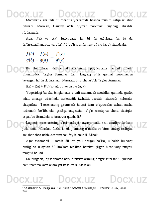 12Matematik   analizda   bu   teorema   yordamida   boshqa   muhim   natijalar   isbot
qilinadi.   Masalan,   Cauchy   o‘rta   qiymat   teoremasi   quyidagi   shaklda
ifodalanadi:
Agar   f(x)   va   g(x)   funksiyalar   [a;   b]   da   uzluksiz,   (a;   b)   da
differensiallanuvchi va g′(x) ≠ 0 bo‘lsa, unda mavjud c   (a; b) shundayki:∈
Bu   formulalar   differensial   analizning   poydevorini   tashkil   qiladi.
Shuningdek,   Taylor   formulasi   ham   Lagranj   o‘rta   qiymat   teoremasiga
tayangan holda ifodalanadi. Masalan, birinchi tartibli Taylor formulasi:
f(x) ≈ f(a) + f′(c)(x - a), bu yerda c   (a, x)	
∈
Yuqoridagi   barcha   tenglamalar   orqali   matematik   modellar   quriladi,   grafik
tahlil   amalga   oshiriladi,   matematik   izchillik   asosida   ishonchli   xulosalar
chiqariladi.   Teoremaning   geometrik   talqini   ham   o‘quvchilar   uchun   ancha
tushunarli   bo‘lib,   ular   grafiga   tangensial   to‘g‘ri   chiziq   va   chord   chiziqlar
orqali bu formulalarni tasavvur qilishadi. 4
Lagranj   teoremasining   o‘rni   nafaqat   nazariy,   balki   real   amaliyotda   ham
juda katta. Masalan,  fizika fanida jismning o‘rtacha va biror  ondagi  tezligini
solishtirishda ushbu teoremadan foydalaniladi. Misol:
Agar   avtomobil   1   soatda   80   km   yo‘l   bosgan   bo‘lsa,   u   holda   bu   vaqt
oralig‘ida   u   aynan   80   km/soat   tezlikda   harakat   qilgan   biror   vaqt   nuqtasi
mavjud bo‘ladi.
Shuningdek, iqtisodiyotda narx funksiyalarining o‘zgarishini tahlil qilishda
ham teorema katta ahamiyat kasb etadi. Masalan:
4
  Koldanov P.A., Bespalova E.A.  Analiz: zadachi i resheniya . – Moskva: URSS, 2020. – 
296 b. 