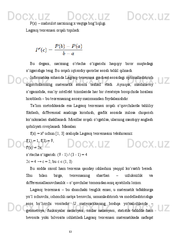 13P(x) – mahsulot narxining x vaqtga bog‘liqligi.
Lagranj  teoremasi orqali topiladi:
Bu   degani,   narxning   o‘rtacha   o‘zgarishi   haqiqiy   biror   nuqtadagi
o‘zgarishga teng. Bu orqali iqtisodiy qarorlar asosli tahlil qilinadi.
Informatika sohasida  Lagranj  teoremasi gradient asosidagi optimallashtirish
algoritmlarining   matematik   asosini   tashkil   etadi.   Ayniqsa,   mashinaviy
o‘rganishda, sun’iy intellekt tizimlarida har bir iteratsiya bosqichida hosilani
hisoblash – bu teoremaning asosiy mazmunidan foydalanishdir.
Ta’lim   metodikasida   esa   Lagranj   teoremasi   orqali   o‘quvchilarda   tahliliy
fikrlash,   differensial   analizga   kirishish,   grafik   asosida   xulosa   chiqarish
ko‘nikmalari shakllanadi. Misollar orqali o‘rgatilsa, ularning mantiqiy anglash
qobiliyati rivojlanadi. Masalan:
f(x) = x² uchun [1; 3] oraliqda  Lagranj  teoremasini tekshiramiz:
f(1) = 1, f(3) = 9,
f′(x) = 2x,
o‘rtacha o‘zgarish: (9 - 1) / (3 - 1) = 4
2c = 4 → c = 2, bu c   (1, 3)∈
Bu   sodda   misol   ham   teorema   qanday   ishlashini   yaqqol   ko‘rsatib   beradi.
Shu   bilan   birga,   teoremaning   shartlari   –   uzluksizlik   va
differensiallanuvchanlik – o‘quvchilar tomonidan aniq ajratilishi lozim.
Lagranj   teoremasi   –   bu   shunchaki   tenglik   emas,   u   matematik   tafakkurga
yo‘l ochuvchi, ishonchli natija beruvchi, umumlashtirish va modellashtirishga
asos   bo‘luvchi   vositadir.   U   matematikaning   boshqa   yo‘nalishlarida   –
geometriya,   funksiyalar   nazariyasi,   sonlar   nazariyasi,   statistik   tahlilda   ham
bevosita   yoki   bilvosita   ishlatiladi. Lagranj   teoremasi   matematikada   nafaqat 