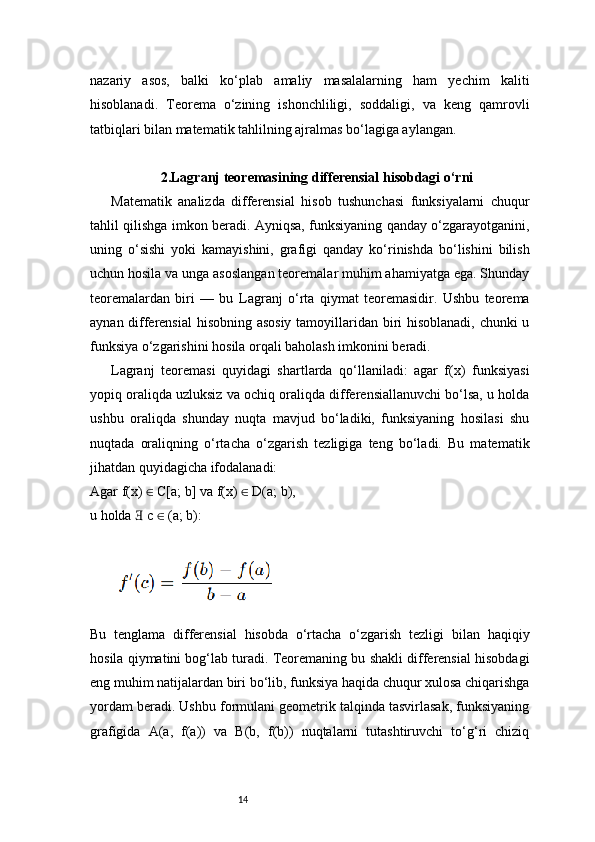 14nazariy   asos,   balki   ko‘plab   amaliy   masalalarning   ham   yechim   kaliti
hisoblanadi.   Teorema   o‘zining   ishonchliligi,   soddaligi,   va   keng   qamrovli
tatbiqlari bilan matematik tahlilning ajralmas bo‘lagiga aylangan.
2.Lagranj  teoremasining differensial hisobdagi o‘rni
Matematik   analizda   differensial   hisob   tushunchasi   funksiyalarni   chuqur
tahlil qilishga imkon beradi. Ayniqsa, funksiyaning qanday o‘zgarayotganini,
uning   o‘sishi   yoki   kamayishini,   grafigi   qanday   ko‘rinishda   bo‘lishini   bilish
uchun hosila va unga asoslangan teoremalar muhim ahamiyatga ega. Shunday
teoremalardan   biri   —   bu   Lagranj   o‘rta   qiymat   teoremasidir.   Ushbu   teorema
aynan differensial  hisobning asosiy  tamoyillaridan biri hisoblanadi, chunki u
funksiya o‘zgarishini hosila orqali baholash imkonini beradi.
Lagranj   teoremasi   quyidagi   shartlarda   qo‘llaniladi:   agar   f(x)   funksiyasi
yopiq oraliqda uzluksiz va ochiq oraliqda differensiallanuvchi bo‘lsa, u holda
ushbu   oraliqda   shunday   nuqta   mavjud   bo‘ladiki,   funksiyaning   hosilasi   shu
nuqtada   oraliqning   o‘rtacha   o‘zgarish   tezligiga   teng   bo‘ladi.   Bu   matematik
jihatdan quyidagicha ifodalanadi:
Agar f(x)   C[a; b] va f(x)   D(a; b),∈ ∈
u holda   c   (a; b):	
∃ ∈
Bu   tenglama   differensial   hisobda   o‘rtacha   o‘zgarish   tezligi   bilan   haqiqiy
hosila qiymatini bog‘lab turadi. Teoremaning bu shakli differensial hisobdagi
eng muhim natijalardan biri bo‘lib, funksiya haqida chuqur xulosa chiqarishga
yordam beradi. Ushbu formulani geometrik talqinda tasvirlasak, funksiyaning
grafigida   A(a,   f(a))   va   B(b,   f(b))   nuqtalarni   tutashtiruvchi   to‘g‘ri   chiziq 
