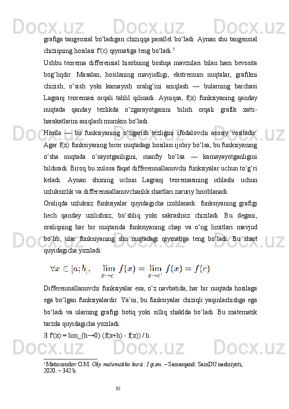 15grafiga tangensial  bo‘ladigan chiziqqa parallel bo‘ladi. Aynan shu tangensial
chiziqning hosilasi f′(c) qiymatiga teng bo‘ladi. 5
Ushbu   teorema   differensial   hisobning   boshqa   mavzulari   bilan   ham   bevosita
bog‘liqdir.   Masalan,   hosilaning   mavjudligi,   ekstremum   nuqtalar,   grafikni
chizish,   o‘sish   yoki   kamayish   oralig‘ini   aniqlash   —   bularning   barchasi
Lagranj   teoremasi   orqali   tahlil   qilinadi.   Ayniqsa,   f(x)   funksiyaning   qanday
nuqtada   qanday   tezlikda   o‘zgarayotganini   bilish   orqali   grafik   xatti-
harakatlarini aniqlash mumkin bo‘ladi.
Hosila   —   bu   funksiyaning   o‘zgarish   tezligini   ifodalovchi   asosiy   vositadir.
Agar f(x) funksiyaning biror nuqtadagi hosilasi ijobiy bo‘lsa, bu funksiyaning
o‘sha   nuqtada   o‘sayotganligini,   manfiy   bo‘lsa   —   kamayayotganligini
bildiradi. Biroq bu xulosa faqat differensiallanuvchi funksiyalar uchun to‘g‘ri
keladi.   Aynan   shuning   uchun   Lagranj   teoremasining   ishlashi   uchun
uzluksizlik va differensiallanuvchanlik shartlari zaruriy hisoblanadi.
Oraliqda   uzluksiz   funksiyalar   quyidagicha   izohlanadi:   funksiyaning   grafigi
hech   qanday   uzilishsiz,   bo‘shliq   yoki   sakrashsiz   chiziladi.   Bu   degani,
oraliqning   har   bir   nuqtasida   funksiyaning   chap   va   o‘ng   limitlari   mavjud
bo‘lib,   ular   funksiyaning   shu   nuqtadagi   qiymatiga   teng   bo‘ladi.   Bu   shart
quyidagicha yoziladi:
Differensiallanuvchi   funksiyalar   esa,   o‘z   navbatida,   har   bir   nuqtada   hosilaga
ega bo‘lgan funksiyalardir. Ya’ni, bu funksiyalar  chiziqli yaqinlashishga  ega
bo‘ladi   va   ularning   grafigi   botiq   yoki   silliq   shaklda   bo‘ladi.   Bu   matematik
tarzda quyidagicha yoziladi:
 f′(x) = lim_{h→0} (f(x+h) - f(x)) / h∃
5
  Matmurodov O.M.  Oliy matematika kursi: I qism . – Samarqand: SamDU nashriyoti, 
2020. – 342 b. 