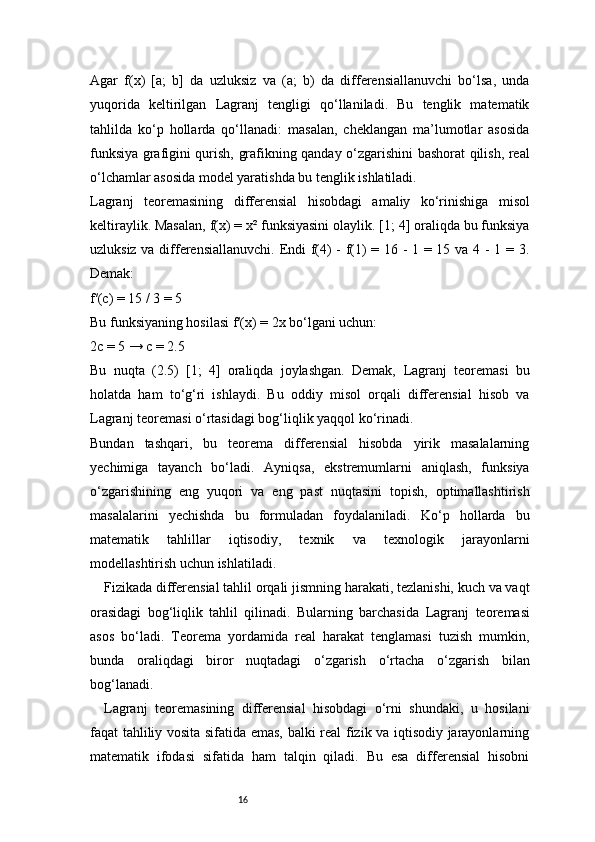 16Agar   f(x)   [a;   b]   da   uzluksiz   va   (a;   b)   da   differensiallanuvchi   bo‘lsa,   unda
yuqorida   keltirilgan   Lagranj   tengligi   qo‘llaniladi.   Bu   tenglik   matematik
tahlilda   ko‘p   hollarda   qo‘llanadi:   masalan,   cheklangan   ma’lumotlar   asosida
funksiya grafigini qurish, grafikning qanday o‘zgarishini bashorat qilish, real
o‘lchamlar asosida model yaratishda bu tenglik ishlatiladi.
Lagranj   teoremasining   differensial   hisobdagi   amaliy   ko‘rinishiga   misol
keltiraylik. Masalan, f(x) = x² funksiyasini olaylik. [1; 4] oraliqda bu funksiya
uzluksiz va differensiallanuvchi. Endi f(4) - f(1) = 16 - 1 = 15 va 4 - 1 = 3.
Demak:
f′(c) = 15 / 3 = 5
Bu funksiyaning hosilasi f′(x) = 2x bo‘lgani uchun:
2c = 5 → c = 2.5
Bu   nuqta   (2.5)   [1;   4]   oraliqda   joylashgan.   Demak,   Lagranj   teoremasi   bu
holatda   ham   to‘g‘ri   ishlaydi.   Bu   oddiy   misol   orqali   differensial   hisob   va
Lagranj  teoremasi o‘rtasidagi bog‘liqlik yaqqol ko‘rinadi.
Bundan   tashqari,   bu   teorema   differensial   hisobda   yirik   masalalarning
yechimiga   tayanch   bo‘ladi.   Ayniqsa,   ekstremumlarni   aniqlash,   funksiya
o‘zgarishining   eng   yuqori   va   eng   past   nuqtasini   topish,   optimallashtirish
masalalarini   yechishda   bu   formuladan   foydalaniladi.   Ko‘p   hollarda   bu
matematik   tahlillar   iqtisodiy,   texnik   va   texnologik   jarayonlarni
modellashtirish uchun ishlatiladi.
Fizikada differensial tahlil orqali jismning harakati, tezlanishi, kuch va vaqt
orasidagi   bog‘liqlik   tahlil   qilinadi.   Bularning   barchasida   Lagranj   teoremasi
asos   bo‘ladi.   Teorema   yordamida   real   harakat   tenglamasi   tuzish   mumkin,
bunda   oraliqdagi   biror   nuqtadagi   o‘zgarish   o‘rtacha   o‘zgarish   bilan
bog‘lanadi.
Lagranj   teoremasining   differensial   hisobdagi   o‘rni   shundaki,   u   hosilani
faqat tahliliy vosita sifatida emas, balki real fizik va iqtisodiy jarayonlarning
matematik   ifodasi   sifatida   ham   talqin   qiladi.   Bu   esa   differensial   hisobni 