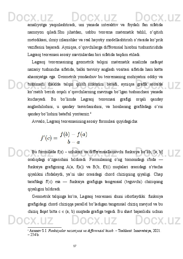 17amaliyotga   yaqinlashtiradi,   uni   yanada   interaktiv   va   foydali   fan   sifatida
namoyon   qiladi.Shu   jihatdan,   ushbu   teorema   matematik   tahlil,   o‘qitish
metodikasi, ilmiy izlanishlar va real hayotiy modellashtirish o‘rtasida ko‘prik
vazifasini bajaradi. Ayniqsa, o‘quvchilarga differensial hisobni tushuntirishda
Lagranj  teoremasi asosiy mavzulardan biri sifatida taqdim etiladi.
Lagranj   teoremasining   geometrik   talqini   matematik   analizda   nafaqat
nazariy   tushuncha   sifatida,   balki   tasviriy   anglash   vositasi   sifatida   ham   katta
ahamiyatga   ega.   Geometrik   yondashuv   bu   teoremaning   mohiyatini   oddiy   va
tushunarli   shaklda   talqin   qilish   imkonini   beradi,   ayniqsa   grafik   asosida
ko‘rsatib  berish  orqali   o‘quvchilarning mavzuga  bo‘lgan  tushunchasi  yanada
kuchayadi.   Bu   bo‘limda   Lagranj   teoremasi   grafigi   orqali   qanday
anglashilishini,   u   qanday   tasvirlanishini,   va   hosilaning   grafikdagi   o‘rni
qanday bo‘lishini batafsil yoritamiz. 6
Avvalo,  Lagranj  teoremasining asosiy formulasi quyidagicha:
Bu formulada f(x) – uzluksiz va differensiallanuvchi funksiya bo‘lib, [a; b]
oraliqdagi   o‘zgarishini   bildiradi.   Formulaning   o‘ng   tomonidagi   ifoda   —
funksiya   grafigining   A(a,   f(a))   va   B(b,   f(b))   nuqtalari   orasidagi   o‘rtacha
qiyalikni   ifodalaydi,   ya’ni   ular   orasidagi   chord   chiziqning   qiyaligi.   Chap
tarafdagi   f′(c)   esa   —   funksiya   grafigiga   tangensial   (teguvchi)   chiziqning
qiyaligini bildiradi.
Geometrik   talqinga   ko‘ra,   Lagranj   teoremasi   shuni   isbotlaydiki:   funksiya
grafigidagi chord chiziqqa parallel bo‘ladigan tangensial chiziq mavjud va bu
chiziq faqat bitta c   (a; b) nuqtada grafiga tegadi. Bu shart bajarilishi uchun∈
6
  Axunov S.I.  Funksiyalar nazariyasi va differensial hisob . – Toshkent: Innovatsiya, 2021. 
– 254 b. 