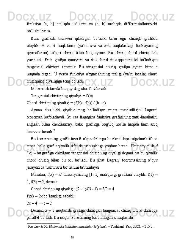 18funksiya   [a;   b]   oraliqda   uzluksiz   va   (a;   b)   oraliqda   differensiallanuvchi
bo‘lishi lozim.
Buni   grafikda   tasavvur   qiladigan   bo‘lsak,   biror   egri   chiziqli   grafikni
olaylik.   A   va   B   nuqtalarini   (ya’ni   x=a   va   x=b   nuqtalardagi   funksiyaning
qiymatlarini)   to‘g‘ri   chiziq   bilan   bog‘laymiz.   Bu   chiziq   chord   chiziq   deb
yuritiladi.   Endi   grafiga   qaraymiz   va   shu   chord   chiziqqa   parallel   bo‘ladigan
tangensial   chiziqni   topamiz.   Bu   tangensial   chiziq   grafiga   aynan   biror   c
nuqtada   tegadi.   U   yerda   funksiya   o‘zgarishining   tezligi   (ya’ni   hosila)   chord
chiziqning qiyaligiga teng bo‘ladi.
Matematik tarzda bu quyidagicha ifodalanadi:
Tangensial chiziqning qiyaligi = f′(c)
Chord chiziqning qiyaligi = (f(b) - f(a)) / (b - a)
Aynan   shu   ikki   qiyalik   teng   bo‘ladigan   nuqta   mavjudligini   Lagranj
teoremasi  kafolatlaydi. Bu esa faqatgina funksiya grafigining xatti-harakatini
anglash   bilan   cheklanmay,   balki   grafikga   bog‘liq   hosila   haqida   ham   aniq
tasavvur beradi. 7
Bu  teoremaning  grafik  tavsifi  o‘quvchilarga  hosilani  faqat  algebraik  ifoda
emas, balki grafik qiyalik sifatida tushunishga yordam beradi. Shunday qilib, f
′(c) – bu grafiga chizilgan tangensial chiziqning qiyaligi degani, va bu qiyalik
chord   chiziq   bilan   bir   xil   bo‘ladi.   Bu   jihat   Lagranj   teoremasining   o‘quv
jarayonida tushunarli bo‘lishini ta’minlaydi.
Masalan, f(x) = x² funksiyasining [1; 3] oraliqdagi grafikini olaylik. f(1) =
1, f(3) = 9, demak:
Chord chiziqning qiyaligi: (9 - 1)/(3 - 1) = 8/2 = 4
f′(x) = 2x bo‘lganligi sababli:
2c = 4 → c = 2
Demak, x = 2 nuqtasida grafiga chizilgan tangensial chiziq chord chiziqqa
parallel bo‘ladi. Bu nuqta teoremaning kafolatlagan c nuqtasidir.
7
  Rasulov A.X.  Matematik tahlildan masalalar to‘plami . – Toshkent: Fan, 2002. – 215 b. 