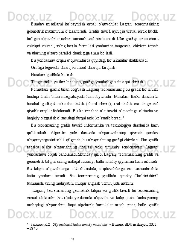 19Bunday   misollarni   ko‘paytirish   orqali   o‘quvchilar   Lagranj   teoremasining
geometrik mazmunini o‘zlashtiradi. Grafik tavsif, ayniqsa vizual idrok kuchli
bo‘lgan o‘quvchilar uchun samarali usul hisoblanadi. Ular grafiga qarab chord
chiziqni chizadi, so‘ng hosila formulasi yordamida tangensial chiziqni topadi
va ularning o‘zaro parallel ekanligiga amin bo‘ladi.
Bu yondashuv orqali o‘quvchilarda quyidagi ko‘nikmalar shakllanadi:
Grafiga teguvchi chiziq va chord chiziqni farqlash
Hosilani grafikda ko‘rish
Tangensial qiyalikni hisoblab, grafiga yondashgan chiziqni chizish
Formulani grafik bilan bog‘lash  Lagranj  teoremasining bu grafik ko‘rinishi
boshqa  fanlar   bilan  integratsiyada  ham  foydalidir.  Masalan,   fizika   darslarida
harakat   grafigida   o‘rtacha   tezlik   (chord   chiziq),   real   tezlik   esa   tangensial
qiyalik   orqali   ifodalanadi.   Bu   ko‘rinishda   o‘qituvchi   o‘quvchiga   o‘rtacha   va
haqiqiy o‘zgarish o‘rtasidagi farqni aniq ko‘rsatib beradi. 8
Bu   teoremaning   grafik   tavsifi   informatika   va   texnologiya   darslarida   ham
qo‘llaniladi.   Algoritm   yoki   dasturda   o‘zgaruvchining   qiymati   qanday
o‘zgarayotganini tahlil qilganda, bu o‘zgarishning grafigi chiziladi. Shu grafik
asosida   o‘sha   o‘zgarishning   hosilasi   yoki   umumiy   tendensiyasi   Lagranj
yondashuvi orqali baholanadi.Shunday qilib,   Lagranj   teoremasining grafik va
geometrik talqini uning nafaqat nazariy, balki amaliy qiymatini ham oshiradi.
Bu   talqin   o‘quvchilarga   o‘zlashtirishda,   o‘qituvchilarga   esa   tushuntirishda
katta   yordam   beradi.   Bu   teoremaning   grafikda   qanday   “ko‘rinishini”
tushunish, uning mohiyatini chuqur anglash uchun juda muhim.
  Lagranj   teoremasining  geometrik  talqini   va  grafik  tavsifi   bu  teoremaning
vizual   ifodasidir.   Bu   ifoda   yordamida   o‘quvchi   va   tadqiqotchi   funksiyaning
oraliqdagi   o‘zgarishini   faqat   algebraik   formulalar   orqali   emas,   balki   grafik
8
     Sultonov R.X.  Oliy matematikadan amaliy masalalar . – Buxoro: BDU nashriyoti, 2022. 
– 287 b. 