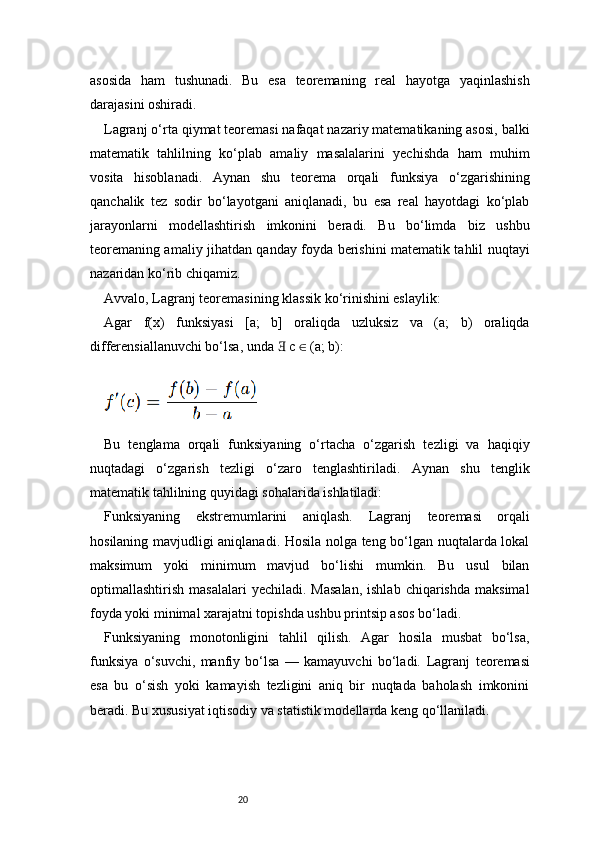 20asosida   ham   tushunadi.   Bu   esa   teoremaning   real   hayotga   yaqinlashish
darajasini oshiradi.
Lagranj  o‘rta qiymat teoremasi nafaqat nazariy matematikaning asosi, balki
matematik   tahlilning   ko‘plab   amaliy   masalalarini   yechishda   ham   muhim
vosita   hisoblanadi.   Aynan   shu   teorema   orqali   funksiya   o‘zgarishining
qanchalik   tez   sodir   bo‘layotgani   aniqlanadi,   bu   esa   real   hayotdagi   ko‘plab
jarayonlarni   modellashtirish   imkonini   beradi.   Bu   bo‘limda   biz   ushbu
teoremaning amaliy jihatdan qanday foyda berishini matematik tahlil nuqtayi
nazaridan ko‘rib chiqamiz.
Avvalo,  Lagranj  teoremasining klassik ko‘rinishini eslaylik:
Agar   f(x)   funksiyasi   [a;   b]   oraliqda   uzluksiz   va   (a;   b)   oraliqda
differensiallanuvchi bo‘lsa, unda   c   (a; b):∃ ∈
Bu   tenglama   orqali   funksiyaning   o‘rtacha   o‘zgarish   tezligi   va   haqiqiy
nuqtadagi   o‘zgarish   tezligi   o‘zaro   tenglashtiriladi.   Aynan   shu   tenglik
matematik tahlilning quyidagi sohalarida ishlatiladi:
Funksiyaning   ekstremumlarini   aniqlash.   Lagranj   teoremasi   orqali
hosilaning mavjudligi aniqlanadi. Hosila nolga teng bo‘lgan nuqtalarda lokal
maksimum   yoki   minimum   mavjud   bo‘lishi   mumkin.   Bu   usul   bilan
optimallashtirish  masalalari  yechiladi.   Masalan,  ishlab   chiqarishda  maksimal
foyda yoki minimal xarajatni topishda ushbu printsip asos bo‘ladi.
Funksiyaning   monotonligini   tahlil   qilish.   Agar   hosila   musbat   bo‘lsa,
funksiya   o‘suvchi,   manfiy   bo‘lsa   —   kamayuvchi   bo‘ladi.   Lagranj   teoremasi
esa   bu   o‘sish   yoki   kamayish   tezligini   aniq   bir   nuqtada   baholash   imkonini
beradi. Bu xususiyat iqtisodiy va statistik modellarda keng qo‘llaniladi. 
