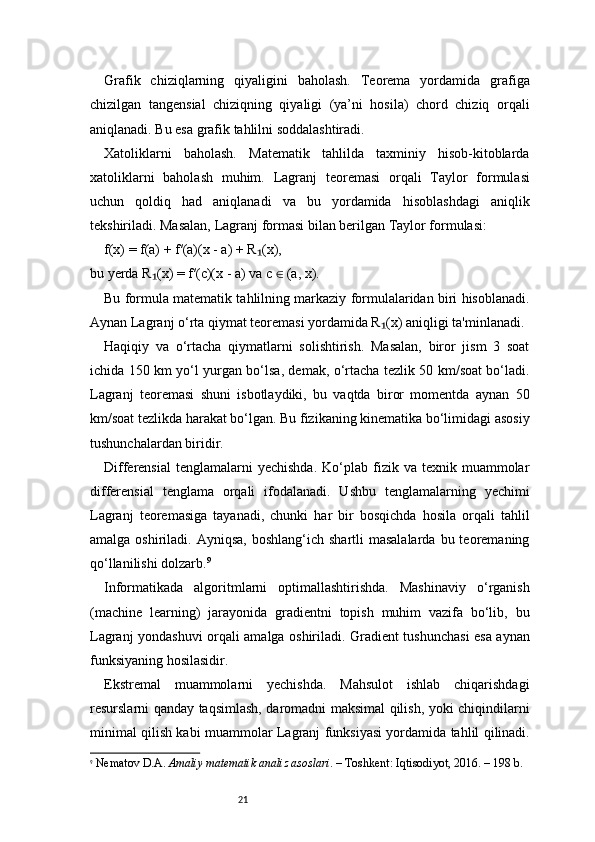 21Grafik   chiziqlarning   qiyaligini   baholash.   Teorema   yordamida   grafiga
chizilgan   tangensial   chiziqning   qiyaligi   (ya’ni   hosila)   chord   chiziq   orqali
aniqlanadi. Bu esa grafik tahlilni soddalashtiradi.
Xatoliklarni   baholash.   Matematik   tahlilda   taxminiy   hisob-kitoblarda
xatoliklarni   baholash   muhim.   Lagranj   teoremasi   orqali   Taylor   formulasi
uchun   qoldiq   had   aniqlanadi   va   bu   yordamida   hisoblashdagi   aniqlik
tekshiriladi. Masalan,  Lagranj  formasi bilan berilgan Taylor formulasi:
f(x) = f(a) + f′(a)(x - a) + R (x),₁
bu yerda R (x) = f′(c)(x - a) va c   (a, x).	
₁	∈
Bu formula matematik tahlilning markaziy formulalaridan biri hisoblanadi.
Aynan  Lagranj  o‘rta qiymat teoremasi yordamida R (x) aniqligi ta'minlanadi.	
₁
Haqiqiy   va   o‘rtacha   qiymatlarni   solishtirish.   Masalan,   biror   jism   3   soat
ichida 150 km yo‘l yurgan bo‘lsa, demak, o‘rtacha tezlik 50 km/soat bo‘ladi.
Lagranj   teoremasi   shuni   isbotlaydiki,   bu   vaqtda   biror   momentda   aynan   50
km/soat tezlikda harakat bo‘lgan. Bu fizikaning kinematika bo‘limidagi asosiy
tushunchalardan biridir.
Differensial  tenglamalarni  yechishda.  Ko‘plab  fizik  va   texnik  muammolar
differensial   tenglama   orqali   ifodalanadi.   Ushbu   tenglamalarning   yechimi
Lagranj   teoremasiga   tayanadi,   chunki   har   bir   bosqichda   hosila   orqali   tahlil
amalga  oshiriladi.  Ayniqsa,  boshlang‘ich  shartli  masalalarda   bu teoremaning
qo‘llanilishi dolzarb. 9
Informatikada   algoritmlarni   optimallashtirishda.   Mashinaviy   o‘rganish
(machine   learning)   jarayonida   gradientni   topish   muhim   vazifa   bo‘lib,   bu
Lagranj   yondashuvi orqali amalga oshiriladi. Gradient tushunchasi esa aynan
funksiyaning hosilasidir.
Ekstremal   muammolarni   yechishda.   Mahsulot   ishlab   chiqarishdagi
resurslarni qanday taqsimlash, daromadni maksimal qilish, yoki chiqindilarni
minimal qilish kabi muammolar   Lagranj   funksiyasi yordamida tahlil qilinadi.
9
  Nematov D.A.  Amaliy matematik analiz asoslari . – Toshkent: Iqtisodiyot, 2016. – 198 b. 