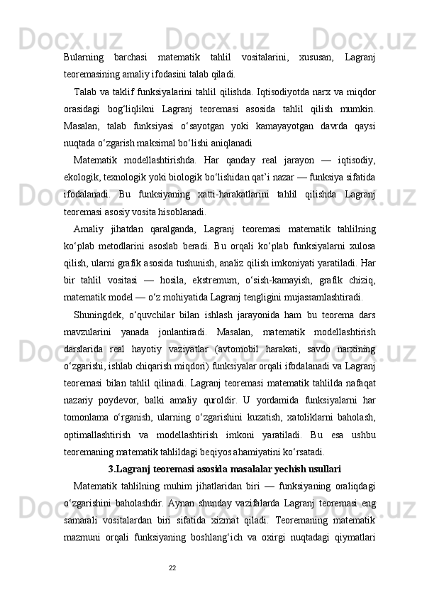 22Bularning   barchasi   matematik   tahlil   vositalarini,   xususan,   Lagranj
teoremasining amaliy ifodasini talab qiladi.
Talab  va  taklif   funksiyalarini   tahlil  qilishda.  Iqtisodiyotda  narx  va miqdor
orasidagi   bog‘liqlikni   Lagranj   teoremasi   asosida   tahlil   qilish   mumkin.
Masalan,   talab   funksiyasi   o‘sayotgan   yoki   kamayayotgan   davrda   qaysi
nuqtada o‘zgarish maksimal bo‘lishi aniqlanadi
Matematik   modellashtirishda.   Har   qanday   real   jarayon   —   iqtisodiy,
ekologik, texnologik yoki biologik bo‘lishidan qat’i nazar — funksiya sifatida
ifodalanadi.   Bu   funksiyaning   xatti-harakatlarini   tahlil   qilishda   Lagranj
teoremasi asosiy vosita hisoblanadi.
Amaliy   jihatdan   qaralganda,   Lagranj   teoremasi   matematik   tahlilning
ko‘plab   metodlarini   asoslab   beradi.   Bu   orqali   ko‘plab   funksiyalarni   xulosa
qilish, ularni grafik asosida tushunish, analiz qilish imkoniyati yaratiladi. Har
bir   tahlil   vositasi   —   hosila,   ekstremum,   o‘sish-kamayish,   grafik   chiziq,
matematik model — o‘z mohiyatida  Lagranj  tengligini mujassamlashtiradi.
Shuningdek,   o‘quvchilar   bilan   ishlash   jarayonida   ham   bu   teorema   dars
mavzularini   yanada   jonlantiradi.   Masalan,   matematik   modellashtirish
darslarida   real   hayotiy   vaziyatlar   (avtomobil   harakati,   savdo   narxining
o‘zgarishi, ishlab chiqarish miqdori) funksiyalar orqali ifodalanadi va  Lagranj
teoremasi   bilan   tahlil   qilinadi.   Lagranj   teoremasi   matematik   tahlilda   nafaqat
nazariy   poydevor,   balki   amaliy   quroldir.   U   yordamida   funksiyalarni   har
tomonlama   o‘rganish,   ularning   o‘zgarishini   kuzatish,   xatoliklarni   baholash,
optimallashtirish   va   modellashtirish   imkoni   yaratiladi.   Bu   esa   ushbu
teoremaning matematik tahlildagi beqiyos ahamiyatini ko‘rsatadi.
3.Lagranj  teoremasi asosida masalalar yechish usullari
Matematik   tahlilning   muhim   jihatlaridan   biri   —   funksiyaning   oraliqdagi
o‘zgarishini   baholashdir.   Aynan   shunday   vazifalarda   Lagranj   teoremasi   eng
samarali   vositalardan   biri   sifatida   xizmat   qiladi.   Teoremaning   matematik
mazmuni   orqali   funksiyaning   boshlang‘ich   va   oxirgi   nuqtadagi   qiymatlari 
