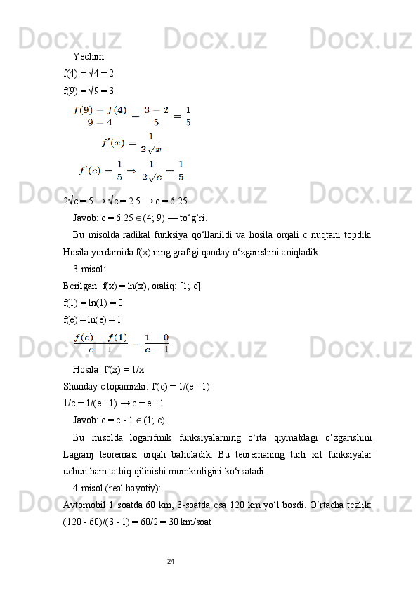 24Yechim:
f(4) = √4 = 2
f(9) = √9 = 3
2√c = 5 → √c = 2.5 → c = 6.25
Javob: c = 6.25   (4; 9) — to‘g‘ri.∈
Bu   misolda   radikal   funksiya   qo‘llanildi   va   hosila   orqali   c   nuqtani   topdik.
Hosila yordamida f(x) ning grafigi qanday o‘zgarishini aniqladik.
3-misol:
Berilgan: f(x) = ln(x), oraliq: [1; e]
f(1) = ln(1) = 0
f(e) = ln(e) = 1
Hosila: f′(x) = 1/x
Shunday c topamizki: f′(c) = 1/(e - 1)
1/c = 1/(e - 1) → c = e - 1
Javob: c = e - 1   (1; e)
∈
Bu   misolda   logarifmik   funksiyalarning   o‘rta   qiymatdagi   o‘zgarishini
Lagranj   teoremasi   orqali   baholadik.   Bu   teoremaning   turli   xil   funksiyalar
uchun ham tatbiq qilinishi mumkinligini ko‘rsatadi.
4-misol (real hayotiy):
Avtomobil 1 soatda 60 km, 3-soatda esa 120 km yo‘l bosdi. O‘rtacha tezlik:
(120 - 60)/(3 - 1) = 60/2 = 30 km/soat 