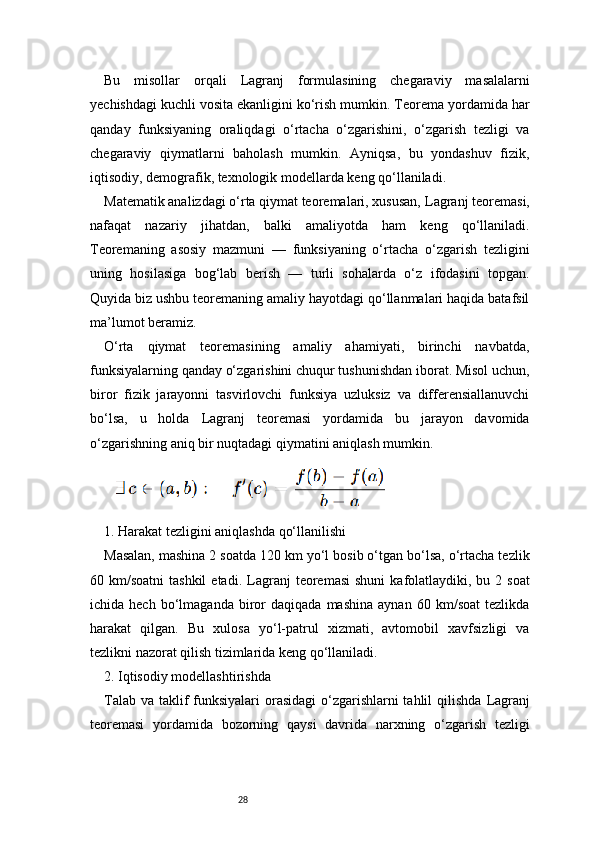 28Bu   misollar   orqali   Lagranj   formulasining   chegaraviy   masalalarni
yechishdagi kuchli vosita ekanligini ko‘rish mumkin. Teorema yordamida har
qanday   funksiyaning   oraliqdagi   o‘rtacha   o‘zgarishini,   o‘zgarish   tezligi   va
chegaraviy   qiymatlarni   baholash   mumkin.   Ayniqsa,   bu   yondashuv   fizik,
iqtisodiy, demografik, texnologik modellarda keng qo‘llaniladi.
Matematik analizdagi o‘rta qiymat teoremalari, xususan,  Lagranj  teoremasi,
nafaqat   nazariy   jihatdan,   balki   amaliyotda   ham   keng   qo‘llaniladi.
Teoremaning   asosiy   mazmuni   —   funksiyaning   o‘rtacha   o‘zgarish   tezligini
uning   hosilasiga   bog‘lab   berish   —   turli   sohalarda   o‘z   ifodasini   topgan.
Quyida biz ushbu teoremaning amaliy hayotdagi qo‘llanmalari haqida batafsil
ma’lumot beramiz.
O‘rta   qiymat   teoremasining   amaliy   ahamiyati,   birinchi   navbatda,
funksiyalarning qanday o‘zgarishini chuqur tushunishdan iborat. Misol uchun,
biror   fizik   jarayonni   tasvirlovchi   funksiya   uzluksiz   va   differensiallanuvchi
bo‘lsa,   u   holda   Lagranj   teoremasi   yordamida   bu   jarayon   davomida
o‘zgarishning aniq bir nuqtadagi qiymatini aniqlash mumkin.
1. Harakat tezligini aniqlashda qo‘llanilishi
Masalan, mashina 2 soatda 120 km yo‘l bosib o‘tgan bo‘lsa, o‘rtacha tezlik
60 km/soatni  tashkil  etadi.   Lagranj   teoremasi  shuni  kafolatlaydiki, bu  2 soat
ichida  hech   bo‘lmaganda   biror   daqiqada   mashina   aynan   60   km/soat   tezlikda
harakat   qilgan.   Bu   xulosa   yo‘l-patrul   xizmati,   avtomobil   xavfsizligi   va
tezlikni nazorat qilish tizimlarida keng qo‘llaniladi.
2. Iqtisodiy modellashtirishda
Talab va taklif  funksiyalari  orasidagi  o‘zgarishlarni  tahlil qilishda   Lagranj
teoremasi   yordamida   bozorning   qaysi   davrida   narxning   o‘zgarish   tezligi 