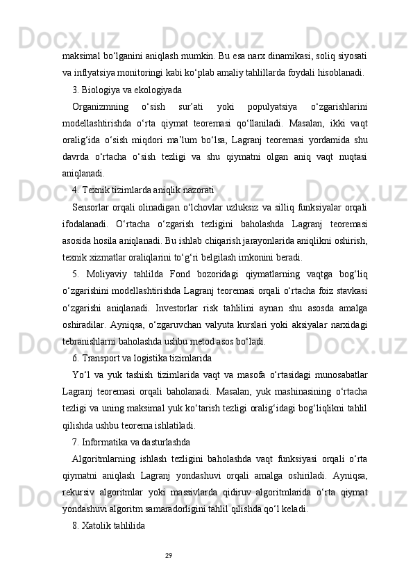 29maksimal bo‘lganini aniqlash mumkin. Bu esa narx dinamikasi, soliq siyosati
va inflyatsiya monitoringi kabi ko‘plab amaliy tahlillarda foydali hisoblanadi.
3. Biologiya va ekologiyada
Organizmning   o‘sish   sur’ati   yoki   populyatsiya   o‘zgarishlarini
modellashtirishda   o‘rta   qiymat   teoremasi   qo‘llaniladi.   Masalan,   ikki   vaqt
oralig‘ida   o‘sish   miqdori   ma’lum   bo‘lsa,   Lagranj   teoremasi   yordamida   shu
davrda   o‘rtacha   o‘sish   tezligi   va   shu   qiymatni   olgan   aniq   vaqt   nuqtasi
aniqlanadi.
4. Texnik tizimlarda aniqlik nazorati
Sensorlar   orqali  olinadigan  o‘lchovlar   uzluksiz  va  silliq   funksiyalar  orqali
ifodalanadi.   O‘rtacha   o‘zgarish   tezligini   baholashda   Lagranj   teoremasi
asosida hosila aniqlanadi. Bu ishlab chiqarish jarayonlarida aniqlikni oshirish,
texnik xizmatlar oraliqlarini to‘g‘ri belgilash imkonini beradi.
5.   Moliyaviy   tahlilda   Fond   bozoridagi   qiymatlarning   vaqtga   bog‘liq
o‘zgarishini modellashtirishda   Lagranj   teoremasi orqali o‘rtacha foiz stavkasi
o‘zgarishi   aniqlanadi.   Investorlar   risk   tahlilini   aynan   shu   asosda   amalga
oshiradilar.   Ayniqsa,   o‘zgaruvchan   valyuta   kurslari   yoki   aksiyalar   narxidagi
tebranishlarni baholashda ushbu metod asos bo‘ladi.
6. Transport va logistika tizimlarida
Yo‘l   va   yuk   tashish   tizimlarida   vaqt   va   masofa   o‘rtasidagi   munosabatlar
Lagranj   teoremasi   orqali   baholanadi.   Masalan,   yuk   mashinasining   o‘rtacha
tezligi va uning maksimal yuk ko‘tarish tezligi oralig‘idagi bog‘liqlikni tahlil
qilishda ushbu teorema ishlatiladi.
7. Informatika va dasturlashda
Algoritmlarning   ishlash   tezligini   baholashda   vaqt   funksiyasi   orqali   o‘rta
qiymatni   aniqlash   Lagranj   yondashuvi   orqali   amalga   oshiriladi.   Ayniqsa,
rekursiv   algoritmlar   yoki   massivlarda   qidiruv   algoritmlarida   o‘rta   qiymat
yondashuvi algoritm samaradorligini tahlil qilishda qo‘l keladi.
8. Xatolik tahlilida 