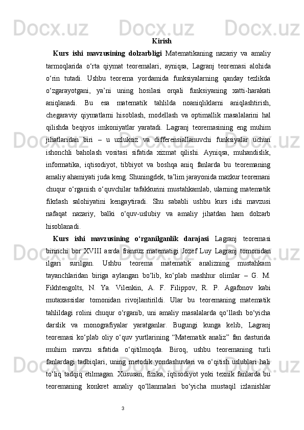 3 Kirish
Kurs   ishi   mavzusining   dolzarbligi   Matematikaning   nazariy   va   amaliy
tarmoqlarida   o‘rta   qiymat   teoremalari,   ayniqsa,   Lagranj   teoremasi   alohida
o‘rin   tutadi.   Ushbu   teorema   yordamida   funksiyalarning   qanday   tezlikda
o‘zgarayotgani,   ya’ni   uning   hosilasi   orqali   funksiyaning   xatti-harakati
aniqlanadi.   Bu   esa   matematik   tahlilda   noaniqliklarni   aniqlashtirish,
chegaraviy   qiymatlarni   hisoblash,   modellash   va   optimallik   masalalarini   hal
qilishda   beqiyos   imkoniyatlar   yaratadi.   Lagranj   teoremasining   eng   muhim
jihatlaridan   biri   –   u   uzluksiz   va   differensiallanuvchi   funksiyalar   uchun
ishonchli   baholash   vositasi   sifatida   xizmat   qilishi.   Ayniqsa,   muhandislik,
informatika,   iqtisodiyot,   tibbiyot   va   boshqa   aniq   fanlarda   bu   teoremaning
amaliy ahamiyati juda keng. Shuningdek, ta’lim jarayonida mazkur teoremani
chuqur   o‘rganish   o‘quvchilar   tafakkurini   mustahkamlab,   ularning   matematik
fikrlash   salohiyatini   kengaytiradi.   Shu   sababli   ushbu   kurs   ishi   mavzusi
nafaqat   nazariy,   balki   o‘quv-uslubiy   va   amaliy   jihatdan   ham   dolzarb
hisoblanadi.
Kurs   ishi   mavzusining   o‘rganilganlik   darajasi   Lagranj   teoremasi
birinchi   bor   XVIII   asrda   fransuz   matematigi   Jozef   Luy   Lagranj   tomonidan
ilgari   surilgan.   Ushbu   teorema   matematik   analizning   mustahkam
tayanchlaridan   biriga   aylangan   bo‘lib,   ko‘plab   mashhur   olimlar   –   G.   M.
Fikhtengolts,   N.   Ya.   Vilenkin,   A.   F.   Filippov,   R.   P.   Agafonov   kabi
mutaxassislar   tomonidan   rivojlantirildi.   Ular   bu   teoremaning   matematik
tahlildagi   rolini   chuqur   o‘rganib,   uni   amaliy   masalalarda   qo‘llash   bo‘yicha
darslik   va   monografiyalar   yaratganlar.   Bugungi   kunga   kelib,   Lagranj
teoremasi   ko‘plab   oliy   o‘quv   yurtlarining   “Matematik   analiz”   fan   dasturida
muhim   mavzu   sifatida   o‘qitilmoqda.   Biroq,   ushbu   teoremaning   turli
fanlardagi   tadbiqlari,   uning   metodik   yondashuvlari   va   o‘qitish   uslublari   hali
to‘liq   tadqiq   etilmagan.   Xususan,   fizika,   iqtisodiyot   yoki   texnik   fanlarda   bu
teoremaning   konkret   amaliy   qo‘llanmalari   bo‘yicha   mustaqil   izlanishlar 