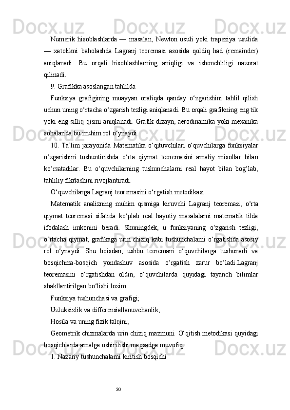 30Numerik   hisoblashlarda   —   masalan,   Newton   usuli   yoki   trapeziya   usulida
—   xatolikni   baholashda   Lagranj   teoremasi   asosida   qoldiq   had   (remainder)
aniqlanadi.   Bu   orqali   hisoblashlarning   aniqligi   va   ishonchliligi   nazorat
qilinadi.
9. Grafikka asoslangan tahlilda
Funksiya   grafigining   muayyan   oraliqda   qanday   o‘zgarishini   tahlil   qilish
uchun uning o‘rtacha o‘zgarish tezligi aniqlanadi. Bu orqali grafikning eng tik
yoki eng silliq qismi aniqlanadi. Grafik dizayn, aerodinamika yoki mexanika
sohalarida bu muhim rol o‘ynaydi.
10. Ta’lim jarayonida   Matematika o‘qituvchilari o‘quvchilarga funksiyalar
o‘zgarishini   tushuntirishda   o‘rta   qiymat   teoremasini   amaliy   misollar   bilan
ko‘rsatadilar.   Bu   o‘quvchilarning   tushunchalarni   real   hayot   bilan   bog‘lab,
tahliliy fikrlashini rivojlantiradi.
O‘quvchilarga  Lagranj  teoremasini o‘rgatish metodikasi
Matematik   analizning   muhim   qismiga   kiruvchi   Lagranj   teoremasi,   o‘rta
qiymat   teoremasi   sifatida   ko‘plab   real   hayotiy   masalalarni   matematik   tilda
ifodalash   imkonini   beradi.   Shuningdek,   u   funksiyaning   o‘zgarish   tezligi,
o‘rtacha qiymat, grafikaga urin chiziq kabi tushunchalarni o‘rgatishda asosiy
rol   o‘ynaydi.   Shu   boisdan,   ushbu   teoremani   o‘quvchilarga   tushunarli   va
bosqichma-bosqich   yondashuv   asosida   o‘rgatish   zarur   bo‘ladi. Lagranj
teoremasini   o‘rgatishdan   oldin,   o‘quvchilarda   quyidagi   tayanch   bilimlar
shakllantirilgan bo‘lishi lozim:
Funksiya tushunchasi va grafigi;
Uzluksizlik va differensiallanuvchanlik;
Hosila va uning fizik talqini;
Geometrik chizmalarda urin chiziq mazmuni.   O‘qitish metodikasi quyidagi
bosqichlarda amalga oshirilishi maqsadga muvofiq:
1. Nazariy tushunchalarni kiritish bosqichi 