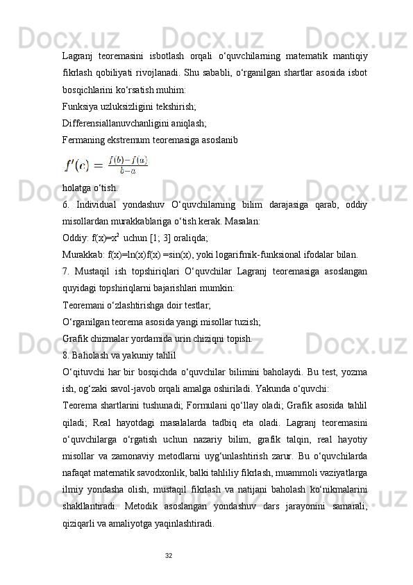 32Lagranj   teoremasini   isbotlash   orqali   o‘quvchilarning   matematik   mantiqiy
fikrlash qobiliyati  rivojlanadi. Shu sababli, o‘rganilgan  shartlar  asosida  isbot
bosqichlarini ko‘rsatish muhim:
Funksiya uzluksizligini tekshirish;
Differensiallanuvchanligini aniqlash;
Fermaning ekstremum teoremasiga asoslanib
holatga o‘tish.
6.   Individual   yondashuv   O‘quvchilarning   bilim   darajasiga   qarab,   oddiy
misollardan murakkablariga o‘tish kerak. Masalan:
Oddiy: f(x)=x 2 
 uchun [1; 3] oraliqda;
Murakkab: f(x)=ln(x)f(x) =sin(x), yoki logarifmik-funksional ifodalar bilan.
7.   Mustaqil   ish   topshiriqlari   O‘quvchilar   Lagranj   teoremasiga   asoslangan
quyidagi topshiriqlarni bajarishlari mumkin:
Teoremani o‘zlashtirishga doir testlar;
O‘rganilgan teorema asosida yangi misollar tuzish;
Grafik chizmalar yordamida urin chiziqni topish.
8. Baholash va yakuniy tahlil
O‘qituvchi   har  bir  bosqichda  o‘quvchilar  bilimini  baholaydi.  Bu  test,  yozma
ish, og‘zaki savol-javob orqali amalga oshiriladi. Yakunda o‘quvchi:
Teorema shartlarini tushunadi;  Formulani qo‘llay oladi;  Grafik asosida tahlil
qiladi;   Real   hayotdagi   masalalarda   tadbiq   eta   oladi.   Lagranj   teoremasini
o‘quvchilarga   o‘rgatish   uchun   nazariy   bilim,   grafik   talqin,   real   hayotiy
misollar   va   zamonaviy   metodlarni   uyg‘unlashtirish   zarur.   Bu   o‘quvchilarda
nafaqat matematik savodxonlik, balki tahliliy fikrlash, muammoli vaziyatlarga
ilmiy   yondasha   olish,   mustaqil   fikrlash   va   natijani   baholash   ko‘nikmalarini
shakllantiradi.   Metodik   asoslangan   yondashuv   dars   jarayonini   samarali,
qiziqarli va amaliyotga yaqinlashtiradi. 