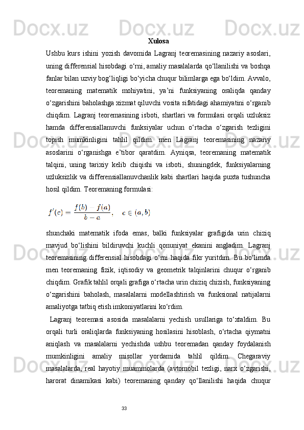 33 Xulosa
Ushbu   kurs   ishini   yozish   davomida   Lagranj   teoremasining   nazariy   asoslari,
uning differensial hisobdagi o‘rni, amaliy masalalarda qo‘llanilishi va boshqa
fanlar bilan uzviy bog‘liqligi bo‘yicha chuqur bilimlarga ega bo‘ldim. Avvalo,
teoremaning   matematik   mohiyatini,   ya’ni   funksiyaning   oraliqda   qanday
o‘zgarishini baholashga xizmat qiluvchi vosita sifatidagi ahamiyatini o‘rganib
chiqdim.   Lagranj   teoremasining   isboti,   shartlari   va   formulasi   orqali   uzluksiz
hamda   differensiallanuvchi   funksiyalar   uchun   o‘rtacha   o‘zgarish   tezligini
topish   mumkinligini   tahlil   qildim.   men   Lagranj   teoremasining   nazariy
asoslarini   o‘rganishga   e’tibor   qaratdim.   Ayniqsa,   teoremaning   matematik
talqini,   uning   tarixiy   kelib   chiqishi   va   isboti,   shuningdek,   funksiyalarning
uzluksizlik va differensiallanuvchanlik  kabi shartlari  haqida puxta tushuncha
hosil qildim. Teoremaning formulasi:
shunchaki   matematik   ifoda   emas,   balki   funksiyalar   grafigida   urin   chiziq
mavjud   bo‘lishini   bildiruvchi   kuchli   qonuniyat   ekanini   angladim.   Lagranj
teoremasining  differensial  hisobdagi  o‘rni haqida fikr yuritdim. Bu bo‘limda
men   teoremaning   fizik,   iqtisodiy   va   geometrik   talqinlarini   chuqur   o‘rganib
chiqdim. Grafik tahlil orqali grafiga o‘rtacha urin chiziq chizish, funksiyaning
o‘zgarishini   baholash,   masalalarni   modellashtirish   va   funksional   natijalarni
amaliyotga tatbiq etish imkoniyatlarini ko‘rdim.
  Lagranj   teoremasi   asosida   masalalarni   yechish   usullariga   to‘xtaldim.   Bu
orqali   turli   oraliqlarda   funksiyaning   hosilasini   hisoblash,   o‘rtacha   qiymatni
aniqlash   va   masalalarni   yechishda   ushbu   teoremadan   qanday   foydalanish
mumkinligini   amaliy   misollar   yordamida   tahlil   qildim.   Chegaraviy
masalalarda,   real   hayotiy   muammolarda   (avtomobil   tezligi,   narx   o‘zgarishi,
harorat   dinamikasi   kabi)   teoremaning   qanday   qo‘llanilishi   haqida   chuqur 