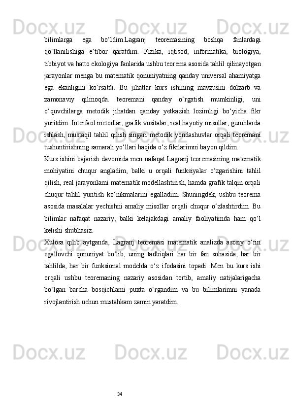34bilimlarga   ega   bo‘ldim.Lagranj   teoremasining   boshqa   fanlardagi
qo‘llanilishiga   e’tibor   qaratdim.   Fizika,   iqtisod,   informatika,   biologiya,
tibbiyot va hatto ekologiya fanlarida ushbu teorema asosida tahlil qilinayotgan
jarayonlar   menga   bu  matematik   qonuniyatning  qanday   universal   ahamiyatga
ega   ekanligini   ko‘rsatdi.   Bu   jihatlar   kurs   ishining   mavzusini   dolzarb   va
zamonaviy   qilmoqda.   teoremani   qanday   o‘rgatish   mumkinligi,   uni
o‘quvchilarga   metodik   jihatdan   qanday   yetkazish   lozimligi   bo‘yicha   fikr
yuritdim. Interfaol metodlar, grafik vositalar, real hayotiy misollar, guruhlarda
ishlash,   mustaqil   tahlil   qilish   singari   metodik   yondashuvlar   orqali   teoremani
tushuntirishning samarali yo‘llari haqida o‘z fikrlarimni bayon qildim.
Kurs ishini bajarish davomida men nafaqat Lagranj teoremasining matematik
mohiyatini   chuqur   angladim,   balki   u   orqali   funksiyalar   o‘zgarishini   tahlil
qilish, real jarayonlarni matematik modellashtirish, hamda grafik talqin orqali
chuqur   tahlil   yuritish   ko‘nikmalarini   egalladim.   Shuningdek,   ushbu   teorema
asosida   masalalar   yechishni   amaliy   misollar   orqali   chuqur   o‘zlashtirdim.   Bu
bilimlar   nafaqat   nazariy,   balki   kelajakdagi   amaliy   faoliyatimda   ham   qo‘l
kelishi shubhasiz.
Xulosa   qilib   aytganda,   Lagranj   teoremasi   matematik   analizda   asosiy   o‘rin
egallovchi   qonuniyat   bo‘lib,   uning   tadbiqlari   har   bir   fan   sohasida,   har   bir
tahlilda,   har   bir   funksional   modelda   o‘z   ifodasini   topadi.   Men   bu   kurs   ishi
orqali   ushbu   teoremaning   nazariy   asosidan   tortib,   amaliy   natijalarigacha
bo‘lgan   barcha   bosqichlarni   puxta   o‘rgandim   va   bu   bilimlarimni   yanada
rivojlantirish uchun mustahkam zamin yaratdim. 