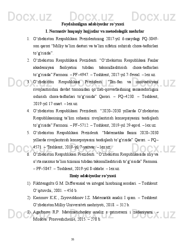 35Foydalanilgan adabiyotlar ro‘yxati
I. Normativ huquqiy hujjatlar va metodologik nashrlar
1. O zbekiston   Respublikasi   Prezidentining   2017-yil   6-maydagi   PQ-3049-ʻ
son qarori “Milliy ta’lim dasturi va ta’lim sifatini oshirish chora-tadbirlari
to g risida”.
ʻ ʻ
2. O‘zbekiston   Respublikasi   Prezidenti.   “O‘zbekiston   Respublikasi   Fanlar
akademiyasi   faoliyatini   tubdan   takomillashtirish   chora-tadbirlari
to‘g‘risida” Farmoni. – PF–4947. – Toshkent, 2017-yil 7-fevral. – lex.uz.
3. O‘zbekiston   Respublikasi   Prezidenti.   “Ilm-fan   va   innovatsiyani
rivojlantirishni   davlat   tomonidan   qo‘llab-quvvatlashning   samaradorligini
oshirish   chora-tadbirlari   to‘g‘risida”   Qarori.   –   PQ–4230.   –   Toshkent,
2019-yil 17-mart. – lex.uz.
4. O‘zbekiston   Respublikasi   Prezidenti.   “2020–2030   yillarda   O‘zbekiston
Respublikasining   ta’lim   sohasini   rivojlantirish   konsepsiyasini   tasdiqlash
to‘g‘risida” Farmoni. – PF–5712. – Toshkent, 2019-yil 29-aprel. – lex.uz.
5. O‘zbekiston   Respublikasi   Prezidenti.   “Matematika   fanini   2020–2030
yillarda rivojlantirish konsepsiyasini tasdiqlash to‘g‘risida” Qarori. – PQ–
4571. – Toshkent, 2019-yil 7-yanvar. – lex.uz.
6. O‘zbekiston Respublikasi Prezidenti. “O‘zbekiston Respublikasida oliy va
o‘rta maxsus ta’lim tizimini tubdan takomillashtirish to‘g‘risida” Farmoni.
– PF–5847. – Toshkent, 2019-yil 8-oktabr. – lex.uz.
Ilmiy adabiyotlar ro‘yxati
1) Fikhtengolts G.M. Differensial va integral hisobning asoslari. – Toshkent:
O‘qituvchi, 2001. – 456 b.
2) Karimov   K.K.,   Ziyoviddinov   I.Z.   Matematik   analiz   I   qism.   –   Toshkent:
O‘zbekiston Milliy Universiteti nashriyoti, 2018. – 312 b.
3) Agafonov   R.P.   Matematicheskiy   analiz   s   primerami   i   zadaniyami.   –
Moskva: Prosveshchenie, 2015. – 278 b. 