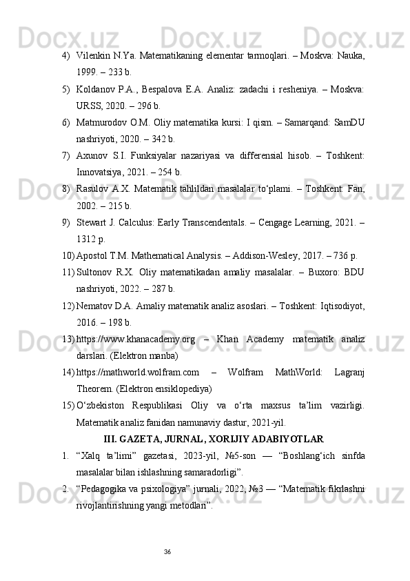 364) Vilenkin N.Ya. Matematikaning elementar tarmoqlari. – Moskva: Nauka,
1999. – 233 b.
5) Koldanov   P.A.,   Bespalova   E.A.   Analiz:   zadachi   i   resheniya.   –   Moskva:
URSS, 2020. – 296 b.
6) Matmurodov O.M. Oliy matematika kursi: I qism. – Samarqand: SamDU
nashriyoti, 2020. – 342 b.
7) Axunov   S.I.   Funksiyalar   nazariyasi   va   differensial   hisob.   –   Toshkent:
Innovatsiya, 2021. – 254 b.
8) Rasulov   A.X.   Matematik   tahlildan   masalalar   to‘plami.   –   Toshkent:   Fan,
2002. – 215 b.
9) Stewart J. Calculus: Early Transcendentals. – Cengage Learning, 2021. –
1312 p.
10) Apostol T.M. Mathematical Analysis. – Addison-Wesley, 2017. – 736 p.
11) Sultonov   R.X.   Oliy   matematikadan   amaliy   masalalar.   –   Buxoro:   BDU
nashriyoti, 2022. – 287 b.
12) Nematov D.A. Amaliy matematik analiz asoslari. – Toshkent: Iqtisodiyot,
2016. – 198 b.
13) https://www.khanacademy.org   –   Khan   Academy   matematik   analiz
darslari. (Elektron manba)
14) https://mathworld.wolfram.com   –   Wolfram   MathWorld:   Lagranj
Theorem. (Elektron ensiklopediya)
15) O‘zbekiston   Respublikasi   Oliy   va   o‘rta   maxsus   ta’lim   vazirligi.
Matematik analiz fanidan namunaviy dastur, 2021-yil.
III. GAZETA, JURNAL, XORIJIY ADABIYOTLAR
1. “Xalq   ta’limi”   gazetasi,   2023-yil,   №5-son   —   “Boshlang‘ich   sinfda
masalalar bilan ishlashning samaradorligi”.
2. “Pedagogika va psixologiya” jurnali, 2022, №3 — “Matematik fikrlashni
rivojlantirishning yangi metodlari”. 