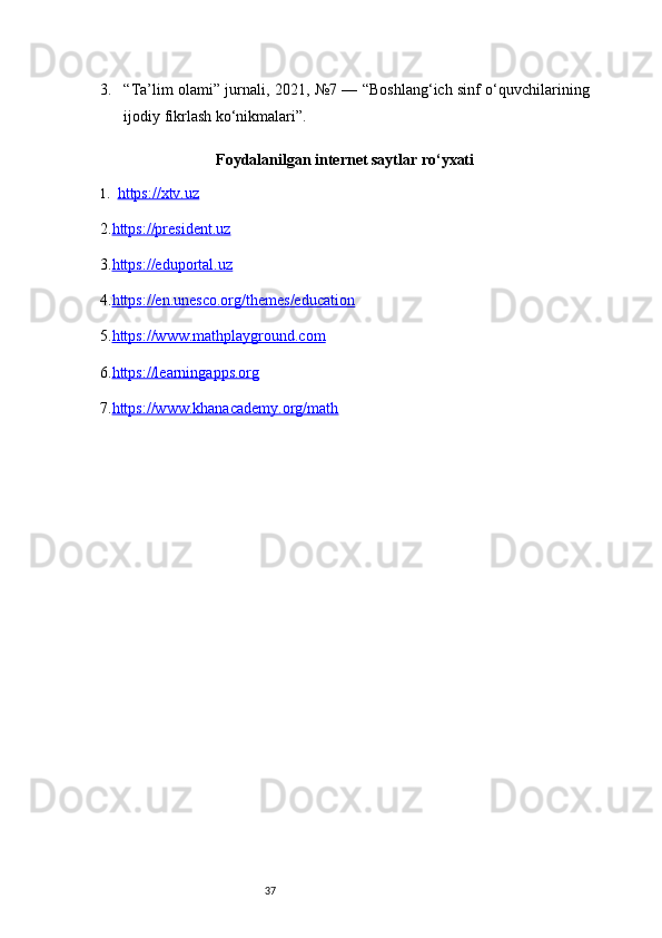373. “Ta’lim olami” jurnali, 2021, №7 — “Boshlang‘ich sinf o‘quvchilarining
ijodiy fikrlash ko‘nikmalari”.
Foydalanilgan internet saytlar ro‘yxati
1. https://xtv.uz   
2. https://president.uz
3. https://eduportal.uz
4. https://en.unesco.org/themes/education
5. https://www.mathplayground.com
6. https://learningapps.org
7. https://www.khanacademy.org/math 