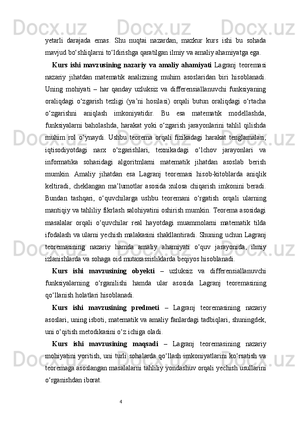 4yetarli   darajada   emas.   Shu   nuqtai   nazardan,   mazkur   kurs   ishi   bu   sohada
mavjud bo‘shliqlarni to‘ldirishga qaratilgan ilmiy va amaliy ahamiyatga ega.
Kurs   ishi   mavzusining   nazariy   va   amaliy   ahamiyati   Lagranj   teoremasi
nazariy   jihatdan   matematik   analizning   muhim   asoslaridan   biri   hisoblanadi.
Uning   mohiyati   –   har   qanday   uzluksiz   va   differensiallanuvchi   funksiyaning
oraliqdagi   o‘zgarish   tezligi   (ya’ni   hosilasi)   orqali   butun   oraliqdagi   o‘rtacha
o‘zgarishni   aniqlash   imkoniyatidir.   Bu   esa   matematik   modellashda,
funksiyalarni   baholashda,   harakat   yoki   o‘zgarish   jarayonlarini   tahlil   qilishda
muhim   rol   o‘ynaydi.   Ushbu   teorema   orqali   fizikadagi   harakat   tenglamalari,
iqtisodiyotdagi   narx   o‘zgarishlari,   texnikadagi   o‘lchov   jarayonlari   va
informatika   sohasidagi   algoritmlarni   matematik   jihatdan   asoslab   berish
mumkin.   Amaliy   jihatdan   esa   Lagranj   teoremasi   hisob-kitoblarda   aniqlik
keltiradi,   cheklangan   ma’lumotlar   asosida   xulosa   chiqarish   imkonini   beradi.
Bundan   tashqari,   o‘quvchilarga   ushbu   teoremani   o‘rgatish   orqali   ularning
mantiqiy va tahliliy fikrlash salohiyatini oshirish mumkin. Teorema asosidagi
masalalar   orqali   o‘quvchilar   real   hayotdagi   muammolarni   matematik   tilda
ifodalash va ularni yechish malakasini shakllantiradi. Shuning uchun   Lagranj
teoremasining   nazariy   hamda   amaliy   ahamiyati   o‘quv   jarayonida,   ilmiy
izlanishlarda va sohaga oid mutaxassisliklarda beqiyos hisoblanadi.
Kurs   ishi   mavzusining   obyekti   –   uzluksiz   va   differensiallanuvchi
funksiyalarning   o‘rganilishi   hamda   ular   asosida   Lagranj   teoremasining
qo‘llanish holatlari hisoblanadi.
Kurs   ishi   mavzusining   predmeti   –   Lagranj   teoremasining   nazariy
asoslari, uning isboti, matematik va amaliy fanlardagi tadbiqlari, shuningdek,
uni o‘qitish metodikasini o‘z ichiga oladi.
Kurs   ishi   mavzusining   maqsadi   –   Lagranj   teoremasining   nazariy
mohiyatini yoritish, uni turli sohalarda qo‘llash imkoniyatlarini ko‘rsatish va
teoremaga asoslangan masalalarni tahliliy yondashuv orqali yechish usullarini
o‘rganishdan iborat. 
