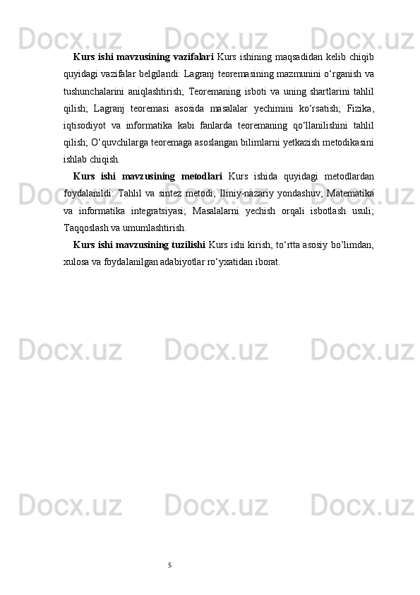 5Kurs  ishi  mavzusining  vazifalari   Kurs   ishining  maqsadidan  kelib  chiqib
quyidagi vazifalar belgilandi:   Lagranj   teoremasining mazmunini o‘rganish va
tushunchalarini   aniqlashtirish;   Teoremaning   isboti   va   uning   shartlarini   tahlil
qilish;   Lagranj   teoremasi   asosida   masalalar   yechimini   ko‘rsatish;   Fizika,
iqtisodiyot   va   informatika   kabi   fanlarda   teoremaning   qo‘llanilishini   tahlil
qilish;   O‘quvchilarga teoremaga asoslangan bilimlarni yetkazish metodikasini
ishlab chiqish.
Kurs   ishi   mavzusining   metodlari   Kurs   ishida   quyidagi   metodlardan
foydalanildi:   Tahlil   va   sintez   metodi;   Ilmiy-nazariy   yondashuv;   Matematika
va   informatika   integratsiyasi;   Masalalarni   yechish   orqali   isbotlash   usuli;
Taqqoslash va umumlashtirish.
Kurs ishi mavzusining tuzilishi   Kurs ishi kirish, to‘rtta asosiy bo’limdan,
xulosa va foydalanilgan adabiyotlar ro‘yxatidan iborat.  