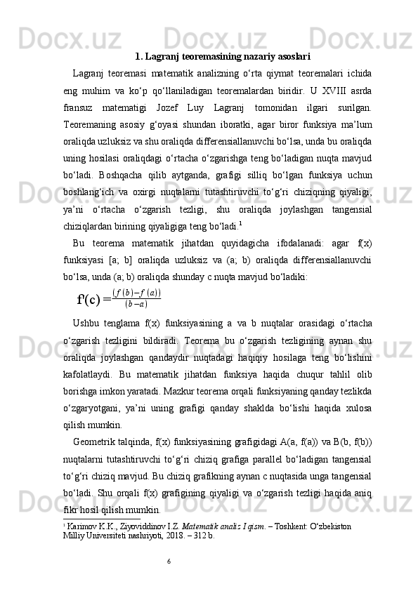 61 .  Lagranj  teoremasining nazariy asoslari
Lagranj   teoremasi   matematik   analizning   o‘rta   qiymat   teoremalari   ichida
eng   muhim   va   ko‘p   qo‘llaniladigan   teoremalardan   biridir.   U   XVIII   asrda
fransuz   matematigi   Jozef   Luy   Lagranj   tomonidan   ilgari   surilgan.
Teoremaning   asosiy   g‘oyasi   shundan   iboratki,   agar   biror   funksiya   ma’lum
oraliqda uzluksiz va shu oraliqda differensiallanuvchi bo‘lsa, unda bu oraliqda
uning  hosilasi   oraliqdagi  o‘rtacha   o‘zgarishga   teng  bo‘ladigan  nuqta  mavjud
bo‘ladi.   Boshqacha   qilib   aytganda,   grafigi   silliq   bo‘lgan   funksiya   uchun
boshlang‘ich   va   oxirgi   nuqtalarni   tutashtiruvchi   to‘g‘ri   chiziqning   qiyaligi,
ya’ni   o‘rtacha   o‘zgarish   tezligi,   shu   oraliqda   joylashgan   tangensial
chiziqlardan birining qiyaligiga teng bo‘ladi. 1
Bu   teorema   matematik   jihatdan   quyidagicha   ifodalanadi:   agar   f(x)
funksiyasi   [a;   b]   oraliqda   uzluksiz   va   (a;   b)   oraliqda   differensiallanuvchi
bo‘lsa, unda (a; b) oraliqda shunday c nuqta mavjud bo‘ladiki:
f'(c) = ( f ( b ) − f ( a ) )
( b − a )
Ushbu   tenglama   f(x)   funksiyasining   a   va   b   nuqtalar   orasidagi   o‘rtacha
o‘zgarish   tezligini   bildiradi.   Teorema   bu   o‘zgarish   tezligining   aynan   shu
oraliqda   joylashgan   qandaydir   nuqtadagi   haqiqiy   hosilaga   teng   bo‘lishini
kafolatlaydi.   Bu   matematik   jihatdan   funksiya   haqida   chuqur   tahlil   olib
borishga imkon yaratadi. Mazkur teorema orqali funksiyaning qanday tezlikda
o‘zgaryotgani,   ya’ni   uning   grafigi   qanday   shaklda   bo‘lishi   haqida   xulosa
qilish mumkin.
Geometrik talqinda, f(x) funksiyasining grafigidagi A(a, f(a)) va B(b, f(b))
nuqtalarni   tutashtiruvchi   to‘g‘ri   chiziq   grafiga   parallel   bo‘ladigan   tangensial
to‘g‘ri chiziq mavjud. Bu chiziq grafikning aynan c nuqtasida unga tangensial
bo‘ladi.   Shu   orqali   f(x)   grafigining   qiyaligi   va   o‘zgarish   tezligi   haqida   aniq
fikr hosil qilish mumkin.
1
  Karimov K.K., Ziyoviddinov I.Z.  Matematik analiz I qism . – Toshkent: O‘zbekiston 
Milliy Universiteti nashriyoti, 2018. – 312 b. 
