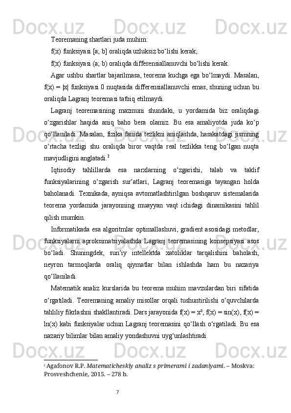 7Teoremaning shartlari juda muhim:
f(x) funksiyasi [a; b] oraliqda uzluksiz bo‘lishi kerak;
f(x) funksiyasi (a; b) oraliqda differensiallanuvchi bo‘lishi kerak.
Agar ushbu shartlar bajarilmasa, teorema kuchga ega bo‘lmaydi. Masalan,
f(x) = |x| funksiyasi 0 nuqtasida differensiallanuvchi emas, shuning uchun bu
oraliqda  Lagranj  teoremasi tatbiq etilmaydi.
Lagranj   teoremasining   mazmuni   shundaki,   u   yordamida   biz   oraliqdagi
o‘zgarishlar   haqida   aniq   baho   bera   olamiz.   Bu   esa   amaliyotda   juda   ko‘p
qo‘llaniladi. Masalan,  fizika fanida tezlikni  aniqlashda,  harakatdagi  jismning
o‘rtacha   tezligi   shu   oraliqda   biror   vaqtda   real   tezlikka   teng   bo‘lgan   nuqta
mavjudligini anglatadi. 2
Iqtisodiy   tahlillarda   esa   narxlarning   o‘zgarishi,   talab   va   taklif
funksiyalarining   o‘zgarish   sur’atlari,   Lagranj   teoremasiga   tayangan   holda
baholanadi.   Texnikada,   ayniqsa   avtomatlashtirilgan   boshqaruv   sistemalarida
teorema   yordamida   jarayonning   muayyan   vaqt   ichidagi   dinamikasini   tahlil
qilish mumkin.
Informatikada esa algoritmlar optimallashuvi, gradient asosidagi  metodlar,
funksiyalarni   aproksimatsiyalashda   Lagranj   teoremasining   konsepsiyasi   asos
bo‘ladi.   Shuningdek,   sun’iy   intellektda   xatoliklar   tarqalishini   baholash,
neyron   tarmoqlarda   oraliq   qiymatlar   bilan   ishlashda   ham   bu   nazariya
qo‘llaniladi.
Matematik   analiz   kurslarida   bu   teorema   muhim   mavzulardan   biri   sifatida
o‘rgatiladi.   Teoremaning   amaliy   misollar   orqali   tushuntirilishi   o‘quvchilarda
tahliliy fikrlashni shakllantiradi. Dars jarayonida f(x) = x², f(x) = sin(x), f(x) =
ln(x) kabi funksiyalar uchun   Lagranj   teoremasini  qo‘llash o‘rgatiladi. Bu esa
nazariy bilimlar bilan amaliy yondashuvni uyg‘unlashtiradi.
2
  Agafonov R.P.  Matematicheskiy analiz s primerami i zadaniyami . – Moskva: 
Prosveshchenie, 2015. – 278 b. 