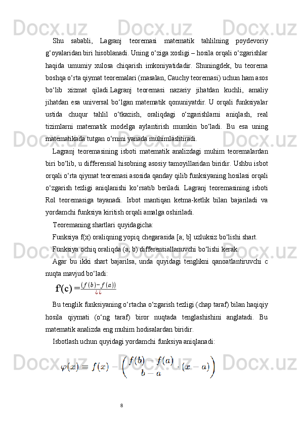 8Shu   sababli,   Lagranj   teoremasi   matematik   tahlilning   poydevoriy
g‘oyalaridan biri hisoblanadi. Uning o‘ziga xosligi – hosila orqali o‘zgarishlar
haqida   umumiy   xulosa   chiqarish   imkoniyatidadir.   Shuningdek,   bu   teorema
boshqa o‘rta qiymat teoremalari (masalan, Cauchy teoremasi) uchun ham asos
bo‘lib   xizmat   qiladi. Lagranj   teoremasi   nazariy   jihatdan   kuchli,   amaliy
jihatdan   esa   universal   bo‘lgan   matematik   qonuniyatdir.   U   orqali   funksiyalar
ustida   chuqur   tahlil   o‘tkazish,   oraliqdagi   o‘zgarishlarni   aniqlash,   real
tizimlarni   matematik   modelga   aylantirish   mumkin   bo‘ladi.   Bu   esa   uning
matematikada tutgan o‘rnini yanada muhimlashtiradi.
Lagranj   teoremasining   isboti   matematik   analizdagi   muhim   teoremalardan
biri bo‘lib, u differensial hisobning asosiy tamoyillaridan biridir. Ushbu isbot
orqali o‘rta qiymat teoremasi asosida qanday qilib funksiyaning hosilasi orqali
o‘zgarish   tezligi   aniqlanishi   ko‘rsatib   beriladi.   Lagranj   teoremasining   isboti
Rol   teoremasiga   tayanadi.   Isbot   mantiqan   ketma-ketlik   bilan   bajariladi   va
yordamchi funksiya kiritish orqali amalga oshiriladi.
Teoremaning shartlari quyidagicha:
Funksiya f(x) oraliqning yopiq chegarasida [a; b] uzluksiz bo‘lishi shart.
Funksiya ochiq oraliqda (a; b) differensiallanuvchi bo‘lishi kerak.
Agar   bu   ikki   shart   bajarilsa,   unda   quyidagi   tenglikni   qanoatlantiruvchi   c
nuqta mavjud bo‘ladi:
f'(c) = ( f ( b ) − f ( a ) )
¿ ¿
Bu tenglik funksiyaning o‘rtacha o‘zgarish tezligi (chap taraf) bilan haqiqiy
hosila   qiymati   (o‘ng   taraf)   biror   nuqtada   tenglashishini   anglatadi.   Bu
matematik analizda eng muhim hodisalardan biridir.
Isbotlash uchun quyidagi yordamchi funksiya aniqlanadi: 