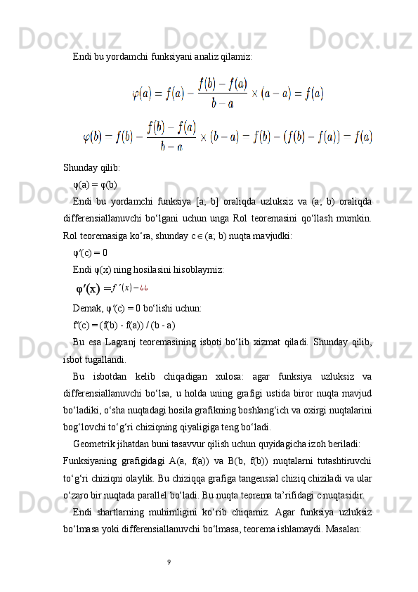9Endi bu yordamchi funksiyani analiz qilamiz:
Shunday qilib:
φ(a) = φ(b)
Endi   bu   yordamchi   funksiya   [a;   b]   oraliqda   uzluksiz   va   (a;   b)   oraliqda
differensiallanuvchi   bo‘lgani   uchun   unga   Rol   teoremasini   qo‘llash   mumkin.
Rol teoremasiga ko‘ra, shunday c   (a; b) nuqta mavjudki:∈
φ′(c) = 0
Endi φ(x) ning hosilasini hisoblaymiz:
φ′(x) = f ′ ( x ) − ¿ ¿
Demak, φ′(c) = 0 bo‘lishi uchun:
f′(c) = (f(b) - f(a)) / (b - a)
Bu   esa   Lagranj   teoremasining   isboti   bo‘lib   xizmat   qiladi.   Shunday   qilib,
isbot tugallandi.
Bu   isbotdan   kelib   chiqadigan   xulosa:   agar   funksiya   uzluksiz   va
differensiallanuvchi   bo‘lsa,   u   holda   uning   grafigi   ustida   biror   nuqta   mavjud
bo‘ladiki, o‘sha nuqtadagi hosila grafikning boshlang‘ich va oxirgi nuqtalarini
bog‘lovchi to‘g‘ri chiziqning qiyaligiga teng bo‘ladi.
Geometrik jihatdan buni tasavvur qilish uchun quyidagicha izoh beriladi:
Funksiyaning   grafigidagi   A(a,   f(a))   va   B(b,   f(b))   nuqtalarni   tutashtiruvchi
to‘g‘ri chiziqni olaylik. Bu chiziqqa grafiga tangensial chiziq chiziladi va ular
o‘zaro bir nuqtada parallel bo‘ladi. Bu nuqta teorema ta’rifidagi c nuqtasidir.
Endi   shartlarning   muhimligini   ko‘rib   chiqamiz.   Agar   funksiya   uzluksiz
bo‘lmasa yoki differensiallanuvchi bo‘lmasa, teorema ishlamaydi. Masalan: 