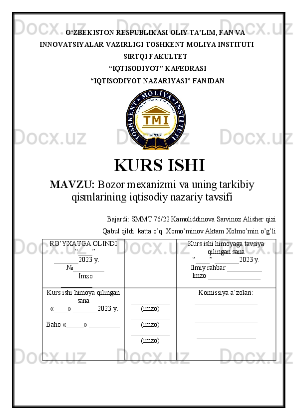 O ZBEKISTON RESPUBLIKASI ʻ OLIY TA’LIM , FAN VA
INNOVATSIYALAR VAZIRLIGI  TOSHKENT  MOLIYA INSTITUTI
SIRTQI FAKULTET
“ IQTISODIYOT ”  KAFEDRASI
“ IQTISODIYOT NAZARIYASI ” FANIDAN
    
KURS ISHI
МАVZU:  Bozor mexanizmi va uning tarkibiy
qismlarining iqtisodiy nazariy tavsifi
Bajardi:  SMMT 76/22  Kamoliddinova Sarvinoz Alisher qizi
Qabul qildi:  katta o’q. Xomo’minov Aktam Xolmo’min o’g’li
RO’YXATGA OLINDI
“ ____ ”
_______20 23  y.
№_________
Imzo
_________ Kurs ishi himoya ga tavsiya
qilingan sana
“____” _______20 23  y.
Ilmiy rahbar __ ________
Imzo _______________
Kurs ishi himoya qilingan
sana
 «____» _______202 3   y .
Baho  « _____ »  _________ ___________
( imzo )
_ _ _________
( imzo )
___________
( imzo ) Komissiya a’zolari :
__________________
_________________ _
_________________ 