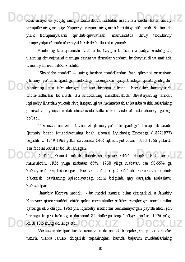 xom   ashyo   va   yoqilg’ining   arzonlashuvi,   nisbatan   arzon   ish   kuchi,   katta   harbiy
xarajatlarning yo’qligi Yaponiya eksportining ortib borishiga olib keldi. Bu borada
yirik   kompaniyalarni   qo’llab-quvvatlash,   mamlakatda   ilmiy   texnikaviy
taraqqiyotga alohida ahamiyat berilishi katta rol o’ynaydi. 
Aholining   tabaqalanishi   dastlab   kuchaygan   bo’lsa,   maqsadga   erishilgach,
ularning ehtiyojmand qismiga davlat va firmalar yordami kuchaytirildi va natijada
umumiy farovonlikka erishildi. 
“Shvedcha   model”   –   uning   boshqa   modellardan   farq   qiluvchi   xususiyati
ijtimoiy   yo’naltirilganligi,   mulkdagi   notenglikni   qisqartirishga   qaratilganligidir.
Aholining   kam   ta’minlangan   qatlami   himoya   qilinadi.   Ishsizlikni   kamaytirish
chora-tadbirlari   ko’riladi.   Bu   andozaning   shakllanishida   Shvetsiyaning   tarixan
iqtisodiy jihatdan yuksak rivojlanganligi va mehnatkashlar kasaba tashkilotlarining
jamiyatda,   ayniqsa   ishlab   chiqarishda   katta   o’rin   tutishi   alohida   ahamiyatga   ega
bo’ladi. 
“Nemischa model” – bu model ijtimoiy yo’naltirilganligi bilan ajralib turadi.
Ijtimoiy   bozor   iqtisodiyotining   bosh   g’oyasi   Lyudovig   Erxordga   (18971977)
tegishli. U 1949-1963 yillar davomida GFR iqtisodiyot vaziri, 1963-1966 yillarda
esa federal kansler bo’lib ishlagan. 
Dastlab,   Erxord   industriallashtirish   rejasini   ishlab   chiqdi.   Unda   sanoat
mahsulotini   1936   yilga   nisbatan   65%,   1938   yilga   nisbatan   esa   50-55%   ga
ko’paytirish   rejalashtirilgan.   Bundan   tashqari   pul   islohoti,   narx-navo   islohoti
o’tkazish,   davlatning   iqtisodiyotdagi   rolini   belgilab,   qay   darajada   aralashuvi
ko’rsatilgan. 
“Janubiy   Koreya   modeli”   -   bu   model   shunisi   bilan   qiziqarliki,   u   Janubiy
Koreyani qisqa muddat ichida qoloq mamlakatlar safidan rivojlangan mamlakatlar
qatoriga olib chiqdi. 1962 yili iqtisodiy islohotlar boshlanayotgan paytda aholi jon
boshiga   to’g’ri   keladigan   daromad   82   dollarga   teng   bo’lgan   bo’lsa,   1996   yilga
kelib 10,6 ming dollarga etdi. 
Markazlashtirilgan tarzda uzoq va o’rta muddatli rejalar, maqsadli dasturlar
tuzish,   ularda   ishlab   chiqarish   topshiriqlari   hamda   bajarish   muddatlarining
10 