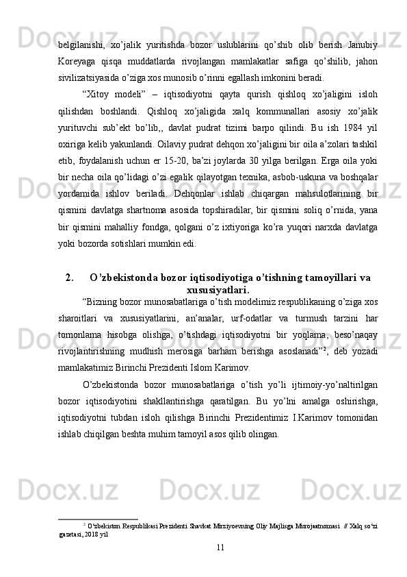 belgilanishi,   xo’jalik   yuritishda   bozor   uslublarini   qo’shib   olib   berish   Janubiy
Koreyaga   qisqa   muddatlarda   rivojlangan   mamlakatlar   safiga   qo’shilib,   jahon
sivilizatsiyasida o’ziga xos munosib o’rinni egallash imkonini beradi. 
“Xitoy   modeli”   –   iqtisodiyotni   qayta   qurish   qishloq   xo’jaligini   isloh
qilishdan   boshlandi.   Qishloq   xo’jaligida   xalq   kommunallari   asosiy   xo’jalik
yurituvchi   sub’ekt   bo’lib,,   davlat   pudrat   tizimi   barpo   qilindi.   Bu   ish   1984   yil
oxiriga kelib yakunlandi. Oilaviy pudrat dehqon xo’jaligini bir oila a’zolari tashkil
etib, foydalanish  uchun er  15-20, ba’zi  joylarda 30 yilga berilgan. Erga oila yoki
bir necha oila qo’lidagi o’zi egalik qilayotgan texnika, asbob-uskuna va boshqalar
yordamida   ishlov   beriladi.   Dehqonlar   ishlab   chiqargan   mahsulotlarining   bir
qismini   davlatga   shartnoma   asosida   topshiradilar,   bir   qismini   soliq   o’rnida,   yana
bir   qismini   mahalliy   fondga,   qolgani   o’z   ixtiyoriga   ko’ra   yuqori   narxda   davlatga
yoki bozorda sotishlari mumkin edi. 
2. O’zbekistonda bozor iqtisodiyotiga o’tishning tamoyillari va
xususiyatlari.
“Bizning bozor munosabatlariga o’tish modelimiz respublikaning o’ziga xos
sharoitlari   va   xususiyatlarini,   an’analar,   urf-odatlar   va   turmush   tarzini   har
tomonlama   hisobga   olishga,   o’tishdagi   iqtisodiyotni   bir   yoqlama,   beso’naqay
rivojlantirishning   mudhish   merosiga   barham   berishga   asoslanadi” 2
,   deb   yozadi
mamlakatimiz Birinchi Prezidenti Islom Karimov. 
O’zbekistonda   bozor   munosabatlariga   o’tish   yo’li   ijtimoiy-yo’naltirilgan
bozor   iqtisodiyotini   shakllantirishga   qaratilgan.   Bu   yo’lni   amalga   oshirishga,
iqtisodiyotni   tubdan   isloh   qilishga   Birinchi   Prezidentimiz   I.Karimov   tomonidan
ishlab chiqilgan beshta muhim tamoyil asos qilib olingan. 
2
 O‘zbekiston Respublikasi Prezidenti Shavkat Mirziyoevning Oliy Majlisga Murojaatnomasi  // Xalq so‘zi
gazetasi, 2018 yil
11 