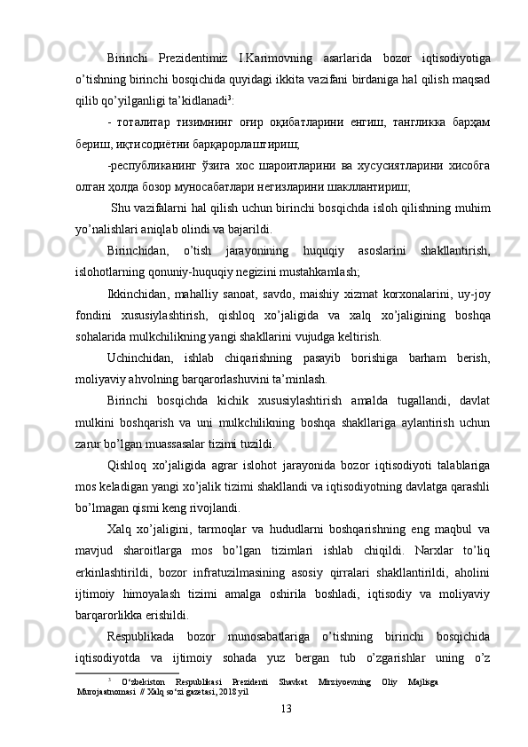 Birinchi   Prezidentimiz   I . Karimovning   asarlarida   bozor   iqtisodiyotiga
o ’ tishning   birinchi   bosqichida   quyidagi   ikkita   vazifani   birdaniga   hal   qilish   maqsad
qilib   qo ’ yilganligi   ta ’ kidlanadi 3
: 
-   тоталитар   тизимнинг   оғир   оқибатларини   енгиш,   тангликка   барҳам
бериш, иқтисодиётни барқарорлаштириш; 
-республиканинг   ўзига   хос   шароитларини   ва   хусусиятларини   хисобга
олган ҳолда бозор муносабатлари негизларини шакллантириш; 
  Shu   vazifalarni   hal   qilish   uchun   birinchi   bosqichda   isloh   qilishning   muhim
yo ’ nalishlari   aniqlab   olindi   va   bajarildi . 
Birinchidan ,   o ’ tish   jarayonining   huquqiy   asoslarini   shakllantirish ,
islohotlarning   qonuniy - huquqiy   negizini   mustahkamlash ; 
Ikkinchidan ,   mahalliy   sanoat ,   savdo ,   maishiy   xizmat   korxonalarini ,   uy - joy
fondini   xususiylashtirish ,   qishloq   xo ’ jaligida   va   xalq   xo ’ jaligining   boshqa
sohalarida   mulkchilikning   yangi   shakllarini   vujudga   keltirish . 
Uchinchidan,   ishlab   chiqarishning   pasayib   borishiga   barham   berish,
moliyaviy ahvolning barqarorlashuvini ta’minlash. 
Birinchi   bosqichda   kichik   xususiylashtirish   amalda   tugallandi,   davlat
mulkini   boshqarish   va   uni   mulkchilikning   boshqa   shakllariga   aylantirish   uchun
zarur bo’lgan muassasalar tizimi tuzildi. 
Qishloq   xo’jaligida   agrar   islohot   jarayonida   bozor   iqtisodiyoti   talablariga
mos keladigan yangi xo’jalik tizimi shakllandi va iqtisodiyotning davlatga qarashli
bo’lmagan qismi keng rivojlandi. 
Xalq   xo’jaligini,   tarmoqlar   va   hududlarni   boshqarishning   eng   maqbul   va
mavjud   sharoitlarga   mos   bo’lgan   tizimlari   ishlab   chiqildi.   Narxlar   to’liq
erkinlashtirildi,   bozor   infratuzilmasining   asosiy   qirralari   shakllantirildi,   aholini
ijtimoiy   himoyalash   tizimi   amalga   oshirila   boshladi,   iqtisodiy   va   moliyaviy
barqarorlikka erishildi. 
Respublikada   bozor   munosabatlariga   o’tishning   birinchi   bosqichida
iqtisodiyotda   va   ijtimoiy   sohada   yuz   bergan   tub   o’zgarishlar   uning   o’z
3
  O‘zbekiston   Respublikasi   Prezidenti   Shavkat   Mirziyoevning   Oliy   Majlisga
Murojaatnomasi  // Xalq so‘zi gazetasi, 2018 yil
13 