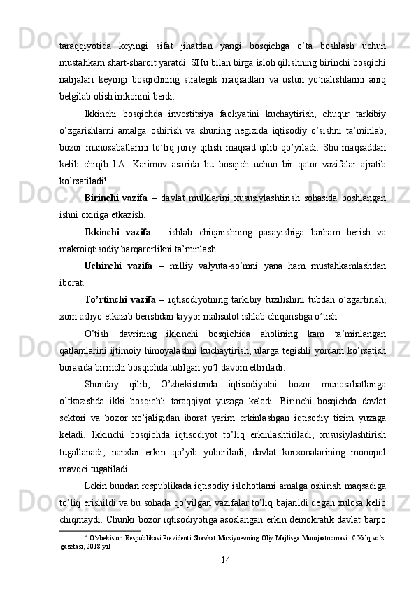 taraqqiyotida   keyingi   sifat   jihatdan   yangi   bosqichga   o’ta   boshlash   uchun
mustahkam shart-sharoit yaratdi. SHu bilan birga isloh qilishning birinchi bosqichi
natijalari   keyingi   bosqichning   strategik   maqsadlari   va   ustun   yo’nalishlarini   aniq
belgilab olish imkonini berdi. 
Ikkinchi   bosqichda   investitsiya   faoliyatini   kuchaytirish,   chuqur   tarkibiy
o’zgarishlarni   amalga   oshirish   va   shuning   negizida   iqtisodiy   o’sishni   ta’minlab,
bozor   munosabatlarini   to’liq   joriy   qilish   maqsad   qilib   qo’yiladi.   Shu   maqsaddan
kelib   chiqib   I.A.   Karimov   asarida   bu   bosqich   uchun   bir   qator   vazifalar   ajratib
ko’rsatiladi 4
. 
Birinchi   vazifa   –   davlat   mulklarini   xususiylashtirish   sohasida   boshlangan
ishni oxiriga etkazish. 
Ikkinchi   vazifa   –   ishlab   chiqarishning   pasayishiga   barham   berish   va
makroiqtisodiy barqarorlikni ta’minlash. 
Uchinchi   vazifa   –   milliy   valyuta-so’mni   yana   ham   mustahkamlashdan
iborat. 
To’rtinchi   vazifa   –   iqtisodiyotning   tarkibiy   tuzilishini   tubdan   o’zgartirish,
xom ashyo etkazib berishdan tayyor mahsulot ishlab chiqarishga o’tish. 
O’tish   davrining   ikkinchi   bosqichida   aholining   kam   ta’minlangan
qatlamlarini ijtimoiy himoyalashni kuchaytirish, ularga tegishli yordam ko’rsatish
borasida birinchi bosqichda tutilgan yo’l davom ettiriladi. 
Shunday   qilib,   O’zbekistonda   iqtisodiyotni   bozor   munosabatlariga
o’tkazishda   ikki   bosqichli   taraqqiyot   yuzaga   keladi.   Birinchi   bosqichda   davlat
sektori   va   bozor   xo’jaligidan   iborat   yarim   erkinlashgan   iqtisodiy   tizim   yuzaga
keladi.   Ikkinchi   bosqichda   iqtisodiyot   to’liq   erkinlashtiriladi,   xususiylashtirish
tugallanadi,   narxlar   erkin   qo’yib   yuboriladi,   davlat   korxonalarining   monopol
mavqei tugatiladi. 
Lekin bundan respublikada iqtisodiy islohotlarni amalga oshirish maqsadiga
to’liq erishildi va bu sohada qo’yilgan vazifalar to’liq bajarildi degan xulosa kelib
chiqmaydi. Chunki bozor iqtisodiyotiga asoslangan erkin demokratik davlat barpo
4
 O‘zbekiston Respublikasi Prezidenti Shavkat Mirziyoevning Oliy Majlisga Murojaatnomasi  // Xalq so‘zi
gazetasi, 2018 yil 
14 