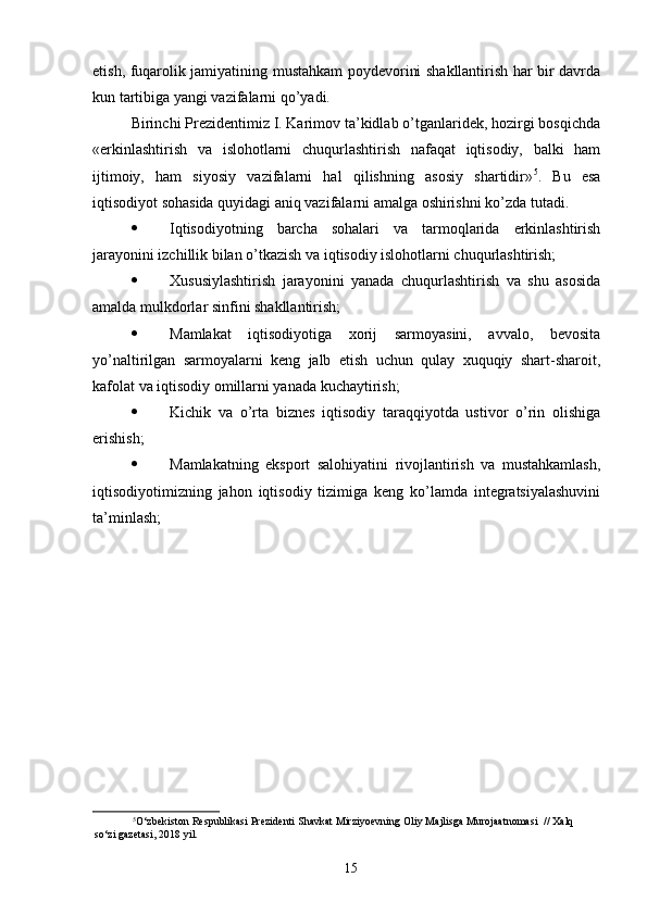 etish, fuqarolik jamiyatining mustahkam poydevorini shakllantirish har bir davrda
kun tartibiga yangi vazifalarni qo’yadi. 
Birinchi Prezidentimiz I. Karimov ta’kidlab o’tganlaridek, hozirgi bosqichda
«erkinlashtirish   va   islohotlarni   chuqurlashtirish   nafaqat   iqtisodiy,   balki   ham
ijtimoiy,   ham   siyosiy   vazifalarni   hal   qilishning   asosiy   shartidir» 5
.   Bu   esa
iqtisodiyot sohasida quyidagi aniq vazifalarni amalga oshirishni ko’zda tutadi. 
· Iqtisodiyotning   barcha   sohalari   va   tarmoqlarida   erkinlashtirish
jarayonini izchillik bilan o’tkazish va iqtisodiy islohotlarni chuqurlashtirish; 
· Xususiylashtirish   jarayonini   yanada   chuqurlashtirish   va   shu   asosida
amalda mulkdorlar sinfini shakllantirish; 
· Mamlakat   iqtisodiyotiga   xorij   sarmoyasini,   avvalo,   bevosita
yo’naltirilgan   sarmoyalarni   keng   jalb   etish   uchun   qulay   xuquqiy   shart-sharoit,
kafolat va iqtisodiy omillarni yanada kuchaytirish; 
· Kichik   va   o’rta   biznes   iqtisodiy   taraqqiyotda   ustivor   o’rin   olishiga
erishish; 
· Mamlakatning   eksport   salohiyatini   rivojlantirish   va   mustahkamlash,
iqtisodiyotimizning   jahon   iqtisodiy   tizimiga   keng   ko’lamda   integratsiyalashuvini
ta’minlash; 
5
O‘zbekiston Respublikasi Prezidenti Shavkat Mirziyoevning Oliy Majlisga Murojaatnomasi  // Xalq
so‘zi gazetasi, 2018 yil. 
 
15 