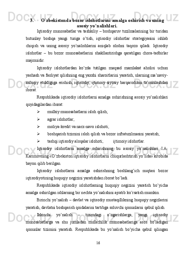 3. O`zbekistonda bozor islohotlarini amalga oshirish va uning
asosiy yo’nalishlari.
Iqtisodiy  munosabatlar  va tashkiliy – boshqaruv  tuzilmalarining bir  turidan
butunlay   boshqa   yangi   turiga   o’tish,   iqtisodiy   islohotlar   strategiyasini   ishlab
chiqish   va   uning   asosiy   yo’nalishlarini   aniqlab   olishni   taqozo   qiladi.   Iqtisodiy
islohotlar   –   bu   bozor   munosabatlarini   shakllantirishga   qaratilgan   chora-tadbirlar
majmuidir. 
Iqtisodiy   islohotlardan   ko’zda   tutilgan   maqsad   mamlakat   aholisi   uchun
yashash va faoliyat qilishning eng yaxshi sharoitlarini yaratish, ularning ma’naviy-
axloqiy etukligiga erishish,  iqtisodiy, ijtimoiy-siyosiy barqarorlikni  ta’minlashdan
iborat. 
Respublikada iqtisodiy islohotlarni amalga oshirishning asosiy yo’nalishlari
quyidagilardan iborat: 
Ø mulkiy munosabatlarni isloh qilish; 
Ø agrar islohotlar; 
Ø moliya-kredit va narx-navo islohoti; 
Ø boshqarish tizimini isloh qilish va bozor infratuzilmasini yaratish; 
Ø tashqi iqtisodiy aloqalar islohoti;     ijtimoiy islohotlar. 
Iqtisodiy   islohotlarni   amalga   oshirishning   bu   asosiy   yo’nalishlari   I.A.
Karimovning «O’zbekiston iqtisodiy islohotlarni chuqurlashtirish yo’lida» kitobida
bayon qilib berilgan. 
Iqtisodiy   islohotlarni   amalga   oshirishning   boshlang’ich   nuqtasi   bozor
iqtisodiyotining huquqiy negizini yaratishdan iborat bo’ladi. 
Respublikada   iqtisodiy   islohotlarning   huquqiy   negizini   yaratish   bo’yicha
amalga oshirilgan ishlarning bir nechta yo’nalishini ajratib ko’rsatish mumkin. 
Birinchi yo’nalish – davlat va iqtisodiy mustaqillikning huquqiy negizlarini
yaratish, davlatni boshqarish qoidalarini tartibga soluvchi qonunlarni qabul qilish. 
Ikkinchi   yo’nalish   –   tizimdagi   o’zgarishlarga,   yangi   iqtisodiy
munosabatlarga   va   shu   jumladan   mulkchilik   munosabatlariga   asos   bo’ladigan
qonunlar   tizimini   yaratish.   Respublikada   bu   yo’nalish   bo’yicha   qabul   qilingan
16 