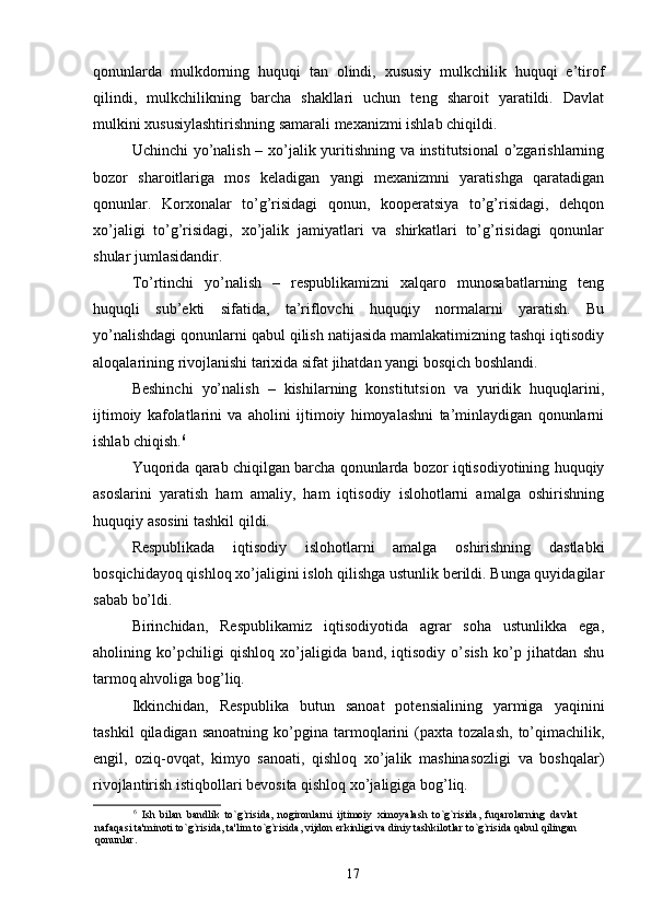 qonunlarda   mulkdorning   huquqi   tan   olindi,   xususiy   mulkchilik   huquqi   e’tirof
qilindi,   mulkchilikning   barcha   shakllari   uchun   teng   sharoit   yaratildi.   Davlat
mulkini xususiylashtirishning samarali mexanizmi ishlab chiqildi. 
Uchinchi yo’nalish – xo’jalik yuritishning va institutsional  o’zgarishlarning
bozor   sharoitlariga   mos   keladigan   yangi   mexanizmni   yaratishga   qaratadigan
qonunlar.   Korxonalar   to’g’risidagi   qonun,   kooperatsiya   to’g’risidagi,   dehqon
xo’jaligi   to’g’risidagi,   xo’jalik   jamiyatlari   va   shirkatlari   to’g’risidagi   qonunlar
shular jumlasidandir. 
To’rtinchi   yo’nalish   –   respublikamizni   xalqaro   munosabatlarning   teng
huquqli   sub’ekti   sifatida,   ta’riflovchi   huquqiy   normalarni   yaratish.   Bu
yo’nalishdagi qonunlarni qabul qilish natijasida mamlakatimizning tashqi iqtisodiy
aloqalarining rivojlanishi tarixida sifat jihatdan yangi bosqich boshlandi. 
Beshinchi   yo’nalish   –   kishilarning   konstitutsion   va   yuridik   huquqlarini,
ijtimoiy   kafolatlarini   va   aholini   ijtimoiy   himoyalashni   ta’minlaydigan   qonunlarni
ishlab chiqish. 6
 
Yuqorida qarab chiqilgan barcha qonunlarda bozor iqtisodiyotining huquqiy
asoslarini   yaratish   ham   amaliy,   ham   iqtisodiy   islohotlarni   amalga   oshirishning
huquqiy asosini tashkil qildi. 
Respublikada   iqtisodiy   islohotlarni   amalga   oshirishning   dastlabki
bosqichidayoq qishloq xo’jaligini isloh qilishga ustunlik berildi. Bunga quyidagilar
sabab bo’ldi. 
Birinchidan,   Respublikamiz   iqtisodiyotida   agrar   soha   ustunlikka   ega,
aholining   ko’pchiligi   qishloq   xo’jaligida   band,   iqtisodiy   o’sish   ko’p   jihatdan   shu
tarmoq ahvoliga bog’liq. 
Ikkinchidan,   Respublika   butun   sanoat   potensialining   yarmiga   yaqinini
tashkil   qiladigan  sanoatning   ko’pgina   tarmoqlarini   (paxta   tozalash,   to’qimachilik,
engil,   oziq-ovqat,   kimyo   sanoati,   qishloq   xo’jalik   mashinasozligi   va   boshqalar)
rivojlantirish istiqbollari bevosita qishloq xo’jaligiga bog’liq. 
6
  Ish   bilan   bandlik   to`g`risida,   nogironlarni   ijtimoiy   ximoyalash   to`g`risida,   fuqarolarning   davlat
nafaqasi ta'minoti to`g`risida, ta'lim to`g`risida, vijdon erkinligi va diniy tashkilotlar to`g`risida qabul qilingan
qonunlar.  
 
17 