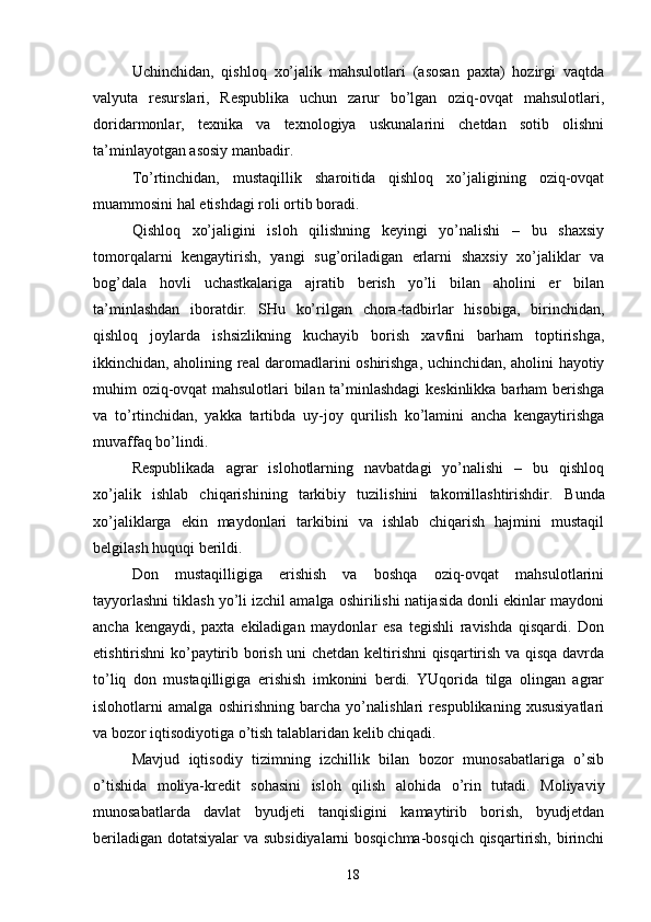 Uchinchidan,   qishloq   xo’jalik   mahsulotlari   (asosan   paxta)   hozirgi   vaqtda
valyuta   resurslari,   Respublika   uchun   zarur   bo’lgan   oziq-ovqat   mahsulotlari,
doridarmonlar,   texnika   va   texnologiya   uskunalarini   chetdan   sotib   olishni
ta’minlayotgan asosiy manbadir. 
To’rtinchidan,   mustaqillik   sharoitida   qishloq   xo’jaligining   oziq-ovqat
muammosini hal etishdagi roli ortib boradi. 
Qishloq   xo’jaligini   isloh   qilishning   keyingi   yo’nalishi   –   bu   shaxsiy
tomorqalarni   kengaytirish,   yangi   sug’oriladigan   erlarni   shaxsiy   xo’jaliklar   va
bog’dala   hovli   uchastkalariga   ajratib   berish   yo’li   bilan   aholini   er   bilan
ta’minlashdan   iboratdir.   SHu   ko’rilgan   chora-tadbirlar   hisobiga,   birinchidan,
qishloq   joylarda   ishsizlikning   kuchayib   borish   xavfini   barham   toptirishga,
ikkinchidan, aholining real daromadlarini oshirishga, uchinchidan, aholini hayotiy
muhim oziq-ovqat mahsulotlari bilan ta’minlashdagi keskinlikka barham berishga
va   to’rtinchidan,   yakka   tartibda   uy-joy   qurilish   ko’lamini   ancha   kengaytirishga
muvaffaq bo’lindi. 
Respublikada   agrar   islohotlarning   navbatdagi   yo’nalishi   –   bu   qishloq
xo’jalik   ishlab   chiqarishining   tarkibiy   tuzilishini   takomillashtirishdir.   Bunda
xo’jaliklarga   ekin   maydonlari   tarkibini   va   ishlab   chiqarish   hajmini   mustaqil
belgilash huquqi berildi. 
Don   mustaqilligiga   erishish   va   boshqa   oziq-ovqat   mahsulotlarini
tayyorlashni tiklash yo’li izchil amalga oshirilishi natijasida donli ekinlar maydoni
ancha   kengaydi,   paxta   ekiladigan   maydonlar   esa   tegishli   ravishda   qisqardi.   Don
etishtirishni ko’paytirib borish uni chetdan keltirishni qisqartirish va qisqa davrda
to’liq   don   mustaqilligiga   erishish   imkonini   berdi.   YUqorida   tilga   olingan   agrar
islohotlarni   amalga   oshirishning   barcha   yo’nalishlari   respublikaning   xususiyatlari
va bozor iqtisodiyotiga o’tish talablaridan kelib chiqadi. 
Mavjud   iqtisodiy   tizimning   izchillik   bilan   bozor   munosabatlariga   o’sib
o’tishida   moliya-kredit   sohasini   isloh   qilish   alohida   o’rin   tutadi.   Moliyaviy
munosabatlarda   davlat   byudjeti   tanqisligini   kamaytirib   borish,   byudjetdan
beriladigan dotatsiyalar va subsidiyalarni bosqichma-bosqich qisqartirish, birinchi
18 