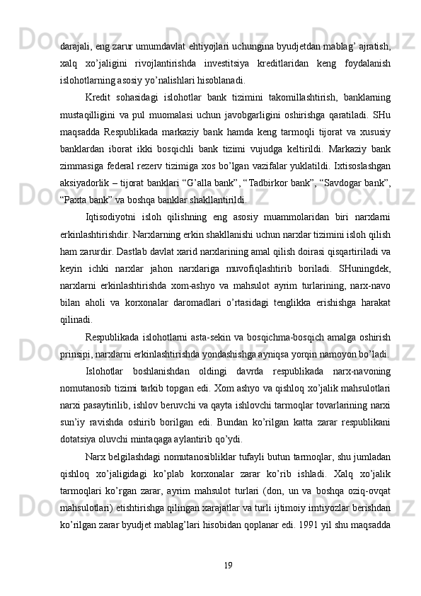 darajali, eng zarur umumdavlat ehtiyojlari uchungina byudjetdan mablag’ ajratish,
xalq   xo’jaligini   rivojlantirishda   investitsiya   kreditlaridan   keng   foydalanish
islohotlarning asosiy yo’nalishlari hisoblanadi. 
Kredit   sohasidagi   islohotlar   bank   tizimini   takomillashtirish,   banklarning
mustaqilligini   va   pul   muomalasi   uchun   javobgarligini   oshirishga   qaratiladi.   SHu
maqsadda   Respublikada   markaziy   bank   hamda   keng   tarmoqli   tijorat   va   xususiy
banklardan   iborat   ikki   bosqichli   bank   tizimi   vujudga   keltirildi.   Markaziy   bank
zimmasiga federal  rezerv tizimiga xos bo’lgan vazifalar  yuklatildi. Ixtisoslashgan
aksiyadorlik – tijorat banklari “G’alla bank”, “Tadbirkor bank”, “Savdogar bank”,
“Paxta bank” va boshqa banklar shakllantirildi. 
Iqtisodiyotni   isloh   qilishning   eng   asosiy   muammolaridan   biri   narxlarni
erkinlashtirishdir. Narxlarning erkin shakllanishi uchun narxlar tizimini isloh qilish
ham zarurdir. Dastlab davlat xarid narxlarining amal qilish doirasi qisqartiriladi va
keyin   ichki   narxlar   jahon   narxlariga   muvofiqlashtirib   boriladi.   SHuningdek,
narxlarni   erkinlashtirishda   xom-ashyo   va   mahsulot   ayrim   turlarining,   narx-navo
bilan   aholi   va   korxonalar   daromadlari   o’rtasidagi   tenglikka   erishishga   harakat
qilinadi. 
Respublikada  islohotlarni  asta-sekin  va bosqichma-bosqich  amalga oshirish
prinsipi, narxlarni erkinlashtirishda yondashishga ayniqsa yorqin namoyon bo’ladi.
Islohotlar   boshlanishdan   oldingi   davrda   respublikada   narx-navoning
nomutanosib tizimi tarkib topgan edi. Xom ashyo va qishloq xo’jalik mahsulotlari
narxi pasaytirilib, ishlov beruvchi va qayta ishlovchi tarmoqlar tovarlarining narxi
sun’iy   ravishda   oshirib   borilgan   edi.   Bundan   ko’rilgan   katta   zarar   respublikani
dotatsiya oluvchi mintaqaga aylantirib qo’ydi. 
Narx belgilashdagi nomutanosibliklar tufayli butun tarmoqlar, shu jumladan
qishloq   xo’jaligidagi   ko’plab   korxonalar   zarar   ko’rib   ishladi.   Xalq   xo’jalik
tarmoqlari   ko’rgan   zarar,   ayrim   mahsulot   turlari   (don,   un   va   boshqa   oziq-ovqat
mahsulotlari) etishtirishga qilingan xarajatlar va turli ijtimoiy imtiyozlar berishdan
ko’rilgan zarar byudjet mablag’lari hisobidan qoplanar edi. 1991 yil shu maqsadda
19