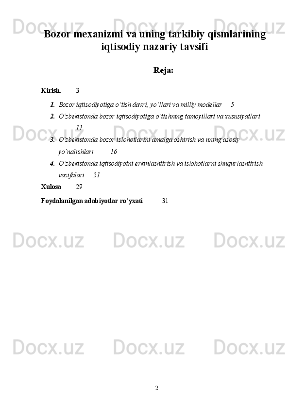 Bozor mexanizmi va uning tarkibiy qismlarining
iqtisodiy nazariy tavsifi
 
Reja:
Kirish. 3
1. Bozor iqtisodiyotiga o’tish davri, yo’llari va milliy modellar 5
2. O’zbekistonda bozor iqtisodiyotiga o’tishning tamoyillari va xususiyatlari
11
3. O`zbekistonda bozor islohotlarini amalga oshirish va uning asosiy 
yo`nalishlari  16
4. O’zbekistonda iqtisodiyotni erkinlashtirish va islohotlarni shuqurlashtirish 
vazifalari  21
Xulosa 29
Foydalanilgan adabiyotlar ro’yxati   3 1
 
2 