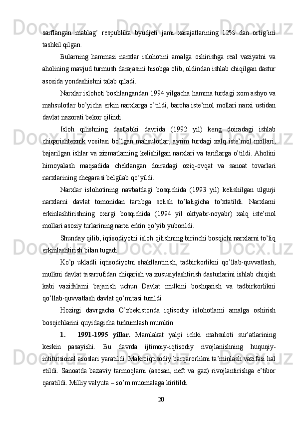 sarflangan   mablag’   respublika   byudjeti   jami   xarajatlarining   12%   dan   ortig’ini
tashkil qilgan. 
Bularning   hammasi   narxlar   islohotini   amalga   oshirishga   real   vaziyatni   va
aholining mavjud turmush darajasini hisobga olib, oldindan ishlab chiqilgan dastur
asosida yondashishni talab qiladi. 
Narxlar islohoti boshlangandan 1994 yilgacha hamma turdagi xom ashyo va
mahsulotlar bo’yicha erkin narxlarga o’tildi, barcha iste’mol mollari narxi ustidan
davlat nazorati bekor qilindi. 
Isloh   qilishning   dastlabki   davrida   (1992   yil)   keng   doiradagi   ishlab
chiqarishtexnik  vositasi   bo’lgan   mahsulotlar,  ayrim  turdagi   xalq  iste’mol   mollari,
bajarilgan ishlar va xizmatlarning kelishilgan narxlari va tariflarga o’tildi. Aholini
himoyalash   maqsadida   cheklangan   doiradagi   oziq-ovqat   va   sanoat   tovarlari
narxlarining chegarasi belgilab qo’yildi. 
Narxlar   islohotining   navbatdagi   bosqichida   (1993   yil)   kelishilgan   ulgurji
narxlarni   davlat   tomonidan   tartibga   solish   to’laligicha   to’xtatildi.   Narxlarni
erkinlashtirishning   oxirgi   bosqichida   (1994   yil   oktyabr-noyabr)   xalq   iste’mol
mollari asosiy turlarining narxi erkin qo’yib yuborildi. 
Shunday qilib, iqtisodiyotni isloh qilishning birinchi bosqichi narxlarni to’liq
erkinlashtirish bilan tugadi. 
Ko’p   ukladli   iqtisodiyotni   shakllantirish,   tadbirkorlikni   qo’llab-quvvatlash,
mulkni davlat tasarrufidan chiqarish va xususiylashtirish dasturlarini ishlab chiqish
kabi   vazifalarni   bajarish   uchun   Davlat   mulkini   boshqarish   va   tadbirkorlikni
qo’llab-quvvatlash davlat qo’mitasi tuzildi. 
Hozirgi   davrgacha   O’zbekistonda   iqtisodiy   islohotlarni   amalga   oshirish
bosqichlarini quyidagicha turkumlash mumkin: 
1. 1991-1995   yillar.   Mamlakat   yalpi   ichki   mahsuloti   sur’atlarining
keskin   pasayishi.   Bu   davrda   ijtimoiy-iqtisodiy   rivojlanishning   huquqiy-
intitutsional asoslari yaratildi. Makroiqtisodiy barqarorlikni ta’minlash vazifasi hal
etildi.   Sanoatda   bazaviy   tarmoqlarni   (asosan,   neft   va   gaz)   rivojlantirishga   e’tibor
qaratildi.  Milliy valyuta – so’m muomalaga kiritildi. 
20 