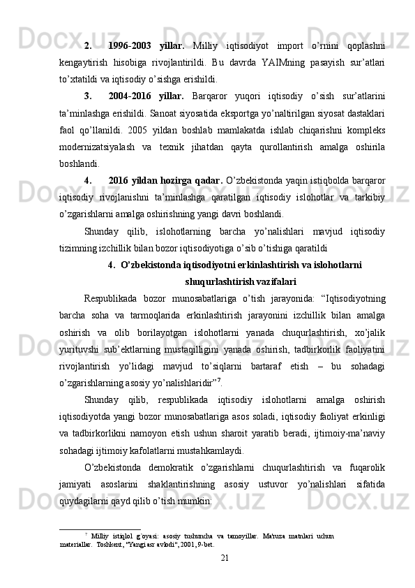 2. 1996-2003   yillar.   Milliy   iqtisodiyot   import   o’rnini   qoplashni
kengaytirish   hisobiga   rivojlantirildi.   Bu   davrda   YAIMning   pasayish   sur’atlari
to’xtatildi va iqtisodiy o’sishga erishildi. 
3. 2004-2016   yillar.   Barqaror   yuqori   iqtisodiy   o’sish   sur’atlarini
ta’minlashga erishildi. Sanoat siyosatida eksportga yo’naltirilgan siyosat dastaklari
faol   qo’llanildi.   2005   yildan   boshlab   mamlakatda   ishlab   chiqarishni   kompleks
modernizatsiyalash   va   texnik   jihatdan   qayta   qurollantirish   amalga   oshirila
boshlandi. 
4. 2016 yildan hozirga qadar.   O’zbekistonda yaqin istiqbolda barqaror
iqtisodiy   rivojlanishni   ta’minlashga   qaratilgan   iqtisodiy   islohotlar   va   tarkibiy
o’zgarishlarni amalga oshirishning yangi davri boshlandi. 
Shunday   qilib,   islohotlarning   barcha   yo’nalishlari   mavjud   iqtisodiy
tizimning izchillik bilan bozor iqtisodiyotiga o’sib o’tishiga qaratildi
4. O’zbekistonda iqtisodiyotni erkinlashtirish va islohotlarni
shuqurlashtirish vazifalari
Respublikada   bozor   munosabatlariga   o’tish   jarayonida:   “Iqtisodiyotning
barcha   soha   va   tarmoqlarida   erkinlashtirish   jarayonini   izchillik   bilan   amalga
oshirish   va   olib   borilayotgan   islohotlarni   yanada   chuqurlashtirish,   xo’jalik
yurituvshi   sub’ektlarning   mustaqilligini   yanada   oshirish,   tadbirkorlik   faoliyatini
rivojlantirish   yo’lidagi   mavjud   to’siqlarni   bartaraf   etish   –   bu   sohadagi
o’zgarishlarning asosiy yo’nalishlaridir” 7
. 
Shunday   qilib,   respublikada   iqtisodiy   islohotlarni   amalga   oshirish
iqtisodiyotda yangi bozor munosabatlariga asos  soladi, iqtisodiy faoliyat  erkinligi
va   tadbirkorlikni   namoyon   etish   ushun   sharoit   yaratib   beradi,   ijtimoiy-ma’naviy
sohadagi ijtimoiy kafolatlarni mustahkamlaydi. 
O’zbekistonda   demokratik   o’zgarishlarni   chuqurlashtirish   va   fuqarolik
jamiyati   asoslarini   shaklantirishning   asosiy   ustuvor   yo’nalishlari   sifatida
quydagilarni qayd qilib o’tish mumkin: 
7
  Milliy   istiqlol   g`oyasi:   asosiy   tushuncha   va   tamoyillar.   Ma'ruza   matnlari   uchun
materiallar.  Toshkent, "Yangi asr avlodi", 2001, 9-bet. 
21 