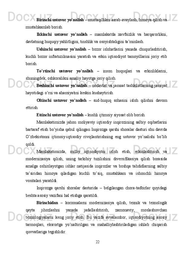 Birinchi ustuvor yo’nalish  – mustaqillikni asrab-avaylash, himoya qilish va
mustahkamlab borish. 
Ikkinchi   ustuvor   yo’nalish   –   mamlakatda   xavfsizlik   va   barqarorlikni,
davlatning huquqiy yahlitligini, tinshlik va osoyishtaligini ta’minlash. 
Ushinchi   ustuvor   yo’nalish   –   bozor   islohatlarini   yanada   chuqurlashtirish,
kuchli   bozor   infratuzilmasini   yaratish   va   erkin   iqtisodiyot   tamoyillarini   joriy   etib
borish. 
To’rtinchi   ustuvor   yo’nalish   –   inson   huquqlari   va   erkinliklarini,
shuningdek, oshkoralikni amaliy hayotga joriy qilish. 
Beshinchi ustuvor yo’nalish –   nodavlat va jamoat tashkilotlarning jamiyat
hayotidagi o’rni va ahamiyatini keskin kushaytirish. 
Oltinchi   ustuvor   yo’nalish   –   sud-huquq   sohasini   isloh   qilishni   davom
ettirish. 
Ettinchi ustuvor yo’nalish  – kushli ijtimoiy siyosat olib borish. 
Mamlakatimizda   jahon   moliyaviy   iqtisodiy   inqirozining   salbiy   oqibatlarini
bartaraf etish bo’yisha qabul qilingan Inqirozga qarshi shoralar dasturi shu davrda
O’zbekistonni   ijtimoiy-iqtisodiy   rivojlantirishning   eng   ustuvor   yo’nalishi   bo’lib
qoldi. 
Mamlakatimizda,   milliy   iqtisodiyotni   isloh   etish,   erkinlashtirish   va
modernizasiya   qilish,   uning   tarkibiy   tuzilishini   diversifikasiya   qilish   borasida
amalga   oshirilayotgan   ishlar   natijasida   inqirozlar   va   boshqa   tahdidlarning   salbiy
ta’siridan   himoya   qiladigan   kuchli   to’siq,   mustahkam   va   ishonchli   himoya
vositalari yaratildi. 
Inqirozga   qarshi   shoralar   dasturida   –   belgilangan   chora-tadbirlar   quyidagi
beshta asosiy vazifani hal etishga qaratildi. 
Birinchidan   –   korxonalarni   modernizasiya   qilish,   texnik   va   texnologik
qayta   jihozlashni   yanada   jadallashtirish,   zamonaviy,   moslashuvchan
texnologiyalarni   keng   joriy   etish.   Bu   vazifa   avvalambor,   iqtisodiyotning   asosiy
tarmoqlari,   eksrortga   yo’naltirilgan   va   mahalliylashtiriladigan   ishlab   chiqarish
quvvatlariga tegishlidir. 
22
