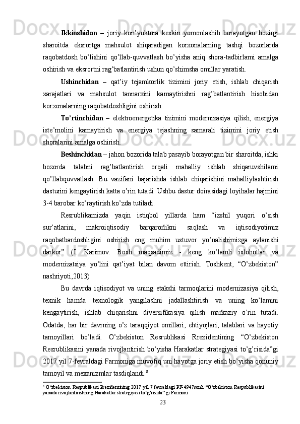 Ikkinshidan   –   joriy   kon’yuktura   keskin   yomonlashib   borayotgan   hozirgi
sharoitda   eksrortga   mahsulot   shiqaradigan   korxonalarning   tashqi   bozorlarda
raqobatdosh   bo’lishini   qo’llab-quvvatlash   bo’yisha   aniq   shora-tadbirlarni   amalga
oshirish va eksrortni rag’batlantirish ushun qo’shimsha omillar yaratish. 
Ushinchidan   –   qat’iy   tejamkorlik   tizimini   joriy   etish,   ishlab   chiqarish
xarajatlari   va   mahsulot   tannarxini   kamaytirishni   rag’batlantirish   hisobidan
korxonalarning raqobatdoshligini oshirish. 
To’rtinchidan   –   elektroenergetika   tizimini   modernizasiya   qilish,   energiya
iste’molini   kamaytirish   va   energiya   tejashning   samarali   tizimini   joriy   etish
shoralarini amalga oshirish. 
Beshinchidan –  jahon bozorida talab pasayib borayotgan bir sharoitda, ishki
bozorda   talabni   rag’batlantirish   orqali   mahalliy   ishlab   shiqaruvshilarni
qo’llabquvvatlash.   Bu   vazifani   bajarishda   ishlab   chiqarishini   mahalliylashtirish
dasturini kengaytirish katta o’rin tutadi. Ushbu dastur doirasidagi loyihalar hajmini
3-4 barobar ko’raytirish ko’zda tutiladi. 
Resrublikamizda   yaqin   istiqbol   yillarda   ham   “izshil   yuqori   o’sish
sur’atlarini,   makroiqtisodiy   barqarorlikni   saqlash   va   iqtisodiyotimiz
raqobatbardoshligini   oshirish   eng   muhim   ustuvor   yo’nalishimizga   aylanishi
darkor”   (I.   Karimov.   Bosh   maqsadimiz   -   keng   ko’lamli   islohotlar   va
modernizatsiya   yo’lini   qat’iyat   bilan   davom   ettirish.   Toshkent,   “O’zbekiston”
nashriyoti,2013)  
Bu   davrda   iqtisodiyot   va   uning   etakshi   tarmoqlarini   modernizasiya   qilish,
texnik   hamda   texnologik   yangilashni   jadallashtirish   va   uning   ko’lamini
kengaytirish,   ishlab   chiqarishni   diversifikasiya   qilish   markaziy   o’rin   tutadi.
Odatda,   har   bir   davrning   o’z   taraqqiyot   omillari,   ehtiyojlari,   talablari   va   hayotiy
tamoyillari   bo’ladi.   O’zbekiston   Resrublikasi   Rrezidentining   “O’zbekiston
Resrublikasini  yanada rivojlantirish bo’yisha Harakatlar strategiyasi to’g’risida”gi
2017 yil 7-fevraldagi Farmoniga muvofiq uni hayotga joriy etish bo’yisha qonuniy
tamoyil va mexanizmlar tasdiqlandi. 8
8
  O‘zbekiston  Respublikasi  Prezidentining 2017 yil  7 fevraldagi  PF-4947sonli  “O‘zbekiston Respublikasini
yanada rivojlantirishning Harakatlar strategiyasi to‘g‘risida” gi Farmoni
23 