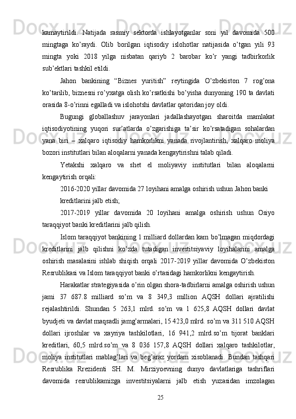 kamaytirildi.   Natijada   rasmiy   sektorda   ishlayotganlar   soni   yil   davomida   500
mingtaga   ko’raydi.   Olib   borilgan   iqtisodiy   islohotlar   natijasida   o’tgan   yili   93
mingta   yoki   2018   yilga   nisbatan   qariyb   2   barobar   ko’r   yangi   tadbirkorlik
sub’ektlari tashkil etildi. 
Jahon   bankining   “Biznes   yuritish”   reytingida   O’zbekiston   7   rog’ona
ko’tarilib, biznesni ro’yxatga olish ko’rsatkishi bo’yisha dunyoning 190 ta davlati
orasida 8-o’rinni egalladi va islohotshi davlatlar qatoridan joy oldi. 
Bugungi   globallashuv   jarayonlari   jadallashayotgan   sharoitda   mamlakat
iqtisodiyotining   yuqori   sur’atlarda   o’zgarishiga   ta’sir   ko’rsatadigan   sohalardan
yana   biri   –   xalqaro   iqtisodiy   hamkorlikni   yanada   rivojlantirish,   xalqaro   moliya
bozori institutlari bilan aloqalarni yanada kengaytirishni talab qiladi. 
Yetakshi   xalqaro   va   shet   el   moliyaviy   institutlari   bilan   aloqalarni
kengaytirish orqali: 
2016-2020 yillar davomida 27 loyihani amalga oshirish ushun Jahon banki 
kreditlarini jalb etish; 
2017-2019   yillar   davomida   20   loyihani   amalga   oshirish   ushun   Osiyo
taraqqiyot banki kreditlarini jalb qilish. 
Islom taraqqiyot bankining 1 milliard dollardan kam bo’lmagan miqdordagi
kreditlarini   jalb   qilishni   ko’zda   tutadigan   investitsiyaviy   loyihalarini   amalga
oshirish   masalasini   ishlab   shiqish   orqali   2017-2019   yillar   davomida   O’zbekiston
Resrublikasi va Islom taraqqiyot banki o’rtasidagi hamkorlikni kengaytirish. 
Harakatlar strategiyasida o’rin olgan shora-tadbirlarni amalga oshirish ushun
jami   37   687.8   milliard   so’m   va   8   349,3   million   AQSH   dollari   ajratilishi
rejalashtirildi.   Shundan   5   263,1   mlrd.   so’m   va   1   625,8   AQSH   dollari   davlat
byudjeti va davlat maqsadli jamg’armalari, 15 423,0 mlrd. so’m va 311 510 AQSH
dollari   ijroshilar   va   xayriya   tashkilotlari,   16   941,2   mlrd.so’m   tijorat   banklari
kreditlari,   60,5   mlrd.so’m   va   8   036   157,8   AQSH   dollari   xalqaro   tashkilotlar,
moliya   institutlari   mablag’lari   va   beg’araz   yordam   xisoblanadi.   Bundan   tashqari
Resrublika   Rrezidenti   SH.   M.   Mirziyoevning   dunyo   davlatlariga   tashriflari
davomida   resrublikamizga   investitsiyalarni   jalb   etish   yuzasidan   imzolagan
25 